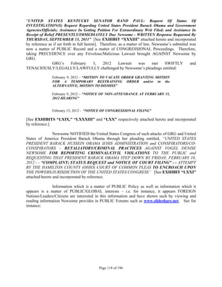 “UNITED STATES KENTUCKY SENATOR RAND PAUL: Request Of Status Of
INVESTIGATION(S) Request Regarding United States President Barack Obama and Government
Agencies/Officials; Assistance In Getting Petition For Extraordinary Writ Filed; and Assistance In
Receipt of Relief PRESENTLY/IMMEDIATELY Due Newsome - WRITTEN Response Requested By
THURSDAY, SEPTEMBER 15, 2011” [See EXHIBIT “XXXIII” attached hereto and incorporated
by reference as if set forth in full herein]. Therefore, as a matter of law, Newsome’s submittal was
now a matter of PUBLIC Record and a matter of CONGRESSIONAL Proceedings. Therefore,
taking PRECEDENCE over any Frivolous/Malicious Lawsuit brought AGAINST Newsome by
GRG.
                GRG’s       February      3,   2012      Lawsuit     was     met   SWIFTLY       and
TENACIOUSLY/LEGALLY/LAWFULLY challenged by Newsome’s pleadings entitled:

               February 9, 2012 - “MOTION TO VACATE ORDER GRANTING MOTION
               FOR A TEMPORARY RESTRAINING ORDER and/or in the
               ALTERNATIVE, MOTION TO DISMISS”

               February 9, 2012 – “NOTICE OF NON-ATTENDANCE AT FEBRUARY 15,
               2012 HEARING”


               February 15, 2012 - “NOTICE OF CONGRESSIONAL FILING”

[See EXHIBITS “LXIX,” “LXXXIII” and “LXX” respectively attached hereto and incorporated
by reference.]

                Newsome NOTIFIED the United States Congress of such attacks of GRG and United
States of America President Barack Obama through her pleading entitled, “UNITED STATES
PRESIDENT BARACK HUSSEIN OBAMA II/HIS ADMINISTRATION and CONSPIRATORS/CO-
CONSPIRATORS – RETALIATORY/CRIMINAL PRACTICES AGAINST VOGEL DENISE
NEWSOME FOR REPORTING CRIMINAL/CIVIL VIOLATIONS TO THE PUBLIC and
REQUESTING THAT PRESIDENT BARACK OBAMA STEP DOWN BY FRIDAY, FEBRUARY 10,
2012 - - “COMPLAINT; STATUS REQUEST and NOTICE OF COURT FILING” - - ATTEMPT
BY THE HAMILTON COUNTY (OHIO) COURT OF COMMON PLEAS TO ENCROACH UPON
THE POWERS/JURISDICTION OF THE UNITED STATES CONGRESS” [See EXHIBIT “LXXI”
attached hereto and incorporated by reference.

              Information which is a matter of PUBLIC Policy as well as information which it
appears is a matter of PUBLIC/GLOBAL interests – i.e. for instance, it appears FOREIGN
Nations/Leaders/Citizens are interested in this information and have shown such by viewing and
reading information Newsome provides in PUBLIC Forums such as www.slideshare.net. See for
instance:




                                           Page 118 of 196
 