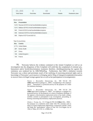 77. Newsome believes the evidence contained in this instant Complaint as well as an
investigation into the allegations of this Complaint will yield that she complained of criminal acts,
harassment and/or hostile/discriminatory treatment; therefore, shielding/protecting her against the
retaliatory acts rendered her by GRG/MStaffing. Furthermore, that GRG’s retaliation towards
Newsome was a direct and proximate result of her notifying of exercising protected rights and its
knowledge of Newsome’s participation in bringing and/or filing of charge(s)/complaint(s)/lawsuit(s)
to recover from civil/legal wrongs against her as well as her participation in investigation(s).

                       Payton v. Receivables Outsourcing, Inc., 840 N.E.2d 236
                       (Ohio.App.8.Dist.Cuyahoga.Co., 2005) - Complaining to the employer
                       about. . . harassment is a protected activity for the purposes of a claim
                       for retaliatory discharge.

                       Payton v. Receivables Outsourcing, Inc., 840 N.E.2d 236
                       (Ohio.App.8.Dist.Cuyahoga.Co., 2005) - An employee is engaged in a
                       protected activity, for the purposes of a claim of retaliatory discharge, if
                       she opposes a discriminatory employment action or has made a charge,
                       testified, assisted or participated in any investigation, proceeding, or
                       hearing concerning discriminatory employment practices.

                       Gliatta v. Tectum, Inc., 211 F.Supp.2d 992 (S.D.Ohio.E.Div., 2002) -
                       For purposes of a retaliation claim under Title VII, activities such as
                       filing an Equal Employment Opportunity Commission (EEOC) claim
                       fall under the “participation” clause of Title VII. Civil Rights Act of
                       1964, § 704(a), 42 U.S.C.A. § 2000e-3(a).

                                               Page 119 of 196
 