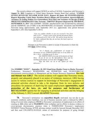 The record evidence will support NEXUS as well as CAUSAL Connection with Newsome’s
August 31, 2011 Complaint to United States Kentucky Senator Rand Paul entitled, “UNITED
STATES KENTUCKY SENATOR RAND PAUL: Request Of Status Of INVESTIGATION(S)
Request Regarding United States President Barack Obama and Government Agencies/Officials;
Assistance In Getting Petition For Extraordinary Writ Filed; and Assistance In Receipt of Relief
PRESENTLY/IMMEDIATELY Due Newsome - WRITTEN Response Requested By THURSDAY,
SEPTEMBER 15, 2011” [See EXHIBIT “XXXIII” attached hereto and incorporated by reference]
and the CRIMINAL acts of GRG in the DESTROYING of Claimants’ documents and FRAMING
Newsome being approximately early September 2011 (i.e. approximate time period between
September 2, 2011 thru September 9, 2011):

                             “Can you confirm whether or not you received a box from
                             Salix on 9/7. . .I believe most of the missing documents below
                             were delivered on 9/2, 9/6, or 9/9. We need to locate the box
                             b/c Salix confirmed that they do not have the hard copies at
                             their location.”

                      Attempts to get Newsome to admit to receipt of documents in which she
                      DID NOT confirm stating,

                                       “As I shared, my confirmation of receipt of
                             documents are my (VERIFICATION) kept on in my folder on
                             the s:/ drive – a backup on my D: drive.
                                       My VERIFICATION of receipt of documents are kept
                             there. If you do not see the Spreadsheets there and my
                             marking of documents received, then I did not get them.
                                       Who did Salix say (if at all) signed for these
                             deliveries?”


[See EXHIBIT “XXXV” – September 30, 2011 Email from Heather Custer to Denise Newsome].
Furthermore, Newsome’s RESPONDING and REPORTING such VICIOUS/BRUTAL
discriminatory practices/attacks to Management and the Human Resources Department. How bold
and blatant was GRG? The record evidence will support that Newsome timely,
properly and adequately placed it on notice of violations; moreover, GRG having
access to various sources to support its knowledge of Newsome’s engagement in
protected activities elected to take a far departure from its own policies and
procedures for purposes of depriving her equal employment opportunities, equal
protection of the laws, etc. and for purposes and furtherance of
RETALIATION against her for engaging in protected activities and the bringing
of the February 3, 2012 Lawsuit AGAINST Newsome.

        78. Newsome’s termination was unjustified, illegally motivated, was not due to any
economic conditions and/or hardships, was not of business necessity and is evidenced by GRG’s
hiring of several white employees PRIOR to Newsome’s termination of employment in its efforts of
creating an ALL-white and or MAJORITY-white workplace and its efforts to destroy evidence to
cover-up/mask discriminatory practices when it TERMINATED Newsome’s employment
WITHOUT Notice/Warning AFTER advising contract would be honored through December 2012
and then used UNLAWFUL/ILLEGAL means of termination for purposes of going through

                                           Page 120 of 196
 