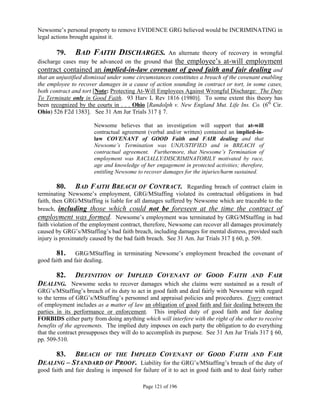 Newsome’s personal property to remove EVIDENCE GRG believed would be INCRIMINATING in
legal actions brought against it.

       79.     BAD FAITH DISCHARGES.                 An alternate theory of recovery in wrongful
discharge cases may be advanced on the ground that the employee’s at-will employment
contract contained an implied-in-law covenant of good faith and fair dealing and
that an unjustified dismissal under some circumstances constitutes a breach of the covenant enabling
the employee to recover damages in a cause of action sounding in contract or tort, in some cases,
both contract and tort [Note: Protecting At-Will Employees Against Wrongful Discharge: The Duty
To Terminate only in Good Faith. 93 Harv L Rev 1816 (1980)]. To some extent this theory has
been recognized by the courts in . . . Ohio [Randolph v. New England Mut. Life Ins. Co. (6th Cir.
Ohio) 526 F2d 1383]. See 31 Am Jur Trials 317 § 7.

                       Newsome believes that an investigation will support that at-will
                       contractual agreement (verbal and/or written) contained an implied-in-
                       law COVENANT of GOOD Faith and FAIR dealing and that
                       Newsome’s Termination was UNJUSTIFIED and in BREACH of
                       contractual agreement. Furthermore, that Newsome’s Termination of
                       employment was RACIALLY/DISCRIMINATORILY motivated by race,
                       age and knowledge of her engagement in protected activities; therefore,
                       entitling Newsome to recover damages for the injuries/harm sustained.

         80. BAD FAITH BREACH OF CONTRACT. Regarding breach of contract claim in
terminating Newsome’s employment, GRG/MStaffing violated its contractual obligations in bad
faith, then GRG/MStaffing is liable for all damages suffered by Newsome which are traceable to the
breach, including those which could not be foreseen at the time the contract of
employment was formed. Newsome’s employment was terminated by GRG/MStaffing in bad
faith violation of the employment contract, therefore, Newsome can recover all damages proximately
caused by GRG’s/MStaffing’s bad faith breach, including damages for mental distress, provided such
injury is proximately caused by the bad faith breach. See 31 Am. Jur Trials 317 § 60, p. 509.

       81. GRG/MStaffing in terminating Newsome’s employment breached the covenant of
good faith and fair dealing.

     82. DEFINITION OF IMPLIED COVENANT OF GOOD FAITH AND FAIR
DEALING. Newsome seeks to recover damages which she claims were sustained as a result of
GRG’s/MStaffing’s breach of its duty to act in good faith and deal fairly with Newsome with regard
to the terms of GRG’s/MStaffing’s personnel and appraisal policies and procedures. Every contract
of employment includes as a matter of law an obligation of good faith and fair dealing between the
parties in its performance or enforcement. This implied duty of good faith and fair dealing
FORBIDS either party from doing anything which will interfere with the right of the other to receive
benefits of the agreements. The implied duty imposes on each party the obligation to do everything
that the contract presupposes they will do to accomplish its purpose. See 31 Am Jur Trials 317 § 60,
pp. 509-510.

       83. BREACH OF THE IMPLIED COVENANT OF GOOD FAITH AND FAIR
DEALING – STANDARD OF PROOF. Liability for the GRG’s/MStaffing’s breach of the duty of
good faith and fair dealing is imposed for failure of it to act in good faith and to deal fairly rather

                                            Page 121 of 196
 