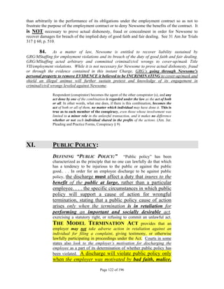 than arbitrarily in the performance of its obligations under the employment contract so as not to
frustrate the purpose of the employment contract or to deny Newsome the benefits of the contract. It
is NOT necessary to prove actual dishonesty, fraud or concealment in order for Newsome to
recover damages for breach of the implied duty of good faith and fair dealing. See 31 Am Jur Trials
317 § 60, p. 510.

       84. As a matter of law, Newsome is entitled to recover liability sustained by
GRG/MStaffing for employment violations and its breach of the duty of good faith and fair dealing.
GRG/MStaffing acted arbitrary and committed criminal/civil wrongs to cover-up/mask Title
VII/employment violations. While it is not necessary for Newsome to prove actual dishonesty, fraud
or through the evidence contained in this instant Charge, GRG’s going through Newsome’s
personal property to remove EVIDENCE it believed to be INCRIMINATING to cover-up/mask and
shield an illegal animus will further sustain pretext and knowledge of its engagement in
criminal/civil wrongs leveled against Newsome.

               Respondent (conspirator) becomes the agent of the other conspirator (s), and any
               act done by one of the combination is regarded under the law as the act of both
               or all. In other words, what one does, if there is this combination, becomes the
               act of both or all of them, no matter which individual may have done it. This is
               true as to each member of the conspiracy, even those whose involvement was
               limited to a minor role in the unlawful transaction, and it makes no difference
               whether or not such individual shared in the profits of the actions. (Am. Jur.
               Pleading and Practice Forms, Conspiracy § 9)




XI.            PUBLIC POLICY:
               DEFINING “PUBLIC POLICY:”                 “Public policy” has been
               characterized as the principle that no one can lawfully do that which
               has a tendency to be injurious to the public or against the public
               good.. . . In order for an employee discharge to be against public
               policy, the discharge must affect a duty that inures to the
               benefit of the public at large, rather than a particular
               employee. . . . the specific circumstances in which public
               policy will support a cause of action for wrongful
               termination, stating that a public policy cause of action
               arises only when the termination is in retaliation for
               performing an important and socially desirable act,
               exercising a statutory right, or refusing to commit an unlawful act.
               THE MODEL TERMINATION ACT                          provides that an
               employer may not take adverse action in retaliation against an
               individual for filing a complaint, giving testimony, or otherwise
               lawfully participating in proceedings under the Act. Courts in some
               states also look to the employer’s motivation for discharging the
               employee as a part of its determination of whether public policy has
               been violated. A discharge will violate public policy only
               when the employer was motivated by bad faith, malice,
                                              Page 122 of 196
 