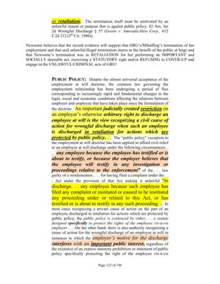 or retaliation. The termination itself must be motivated by an
               unlawful reason or purpose that is against public policy. 82 Am. Jur
               2d Wrongful Discharge § 57 (Green v. Amerada-Hess Corp., 612
               F.2d 212 (5th Cir. 1980)).

Newsome believes that the record evidence will support that GRG’s/MStaffing’s termination of her
employment and that said unlawful/illegal termination inures to the benefit of the public at large and
that Newsome’s termination was in RETALIATION for her performing an IMPORTANT and
SOCIALLY desirable act, exercising a STATUTORY right and/or REFUSING to COVER-UP and
engage in the UNLAWFUL/CRIMINAL acts of GRG!


               PUBLIC POLICY: Despite the almost universal acceptance of the
               employment at will doctrine, the common law governing the
               employment relationship has been undergoing a period of flux
               corresponding to increasingly rapid and fundamental changes in the
               legal, social and economic conditions affecting the relations between
               employer and employee that have taken place since the formulation of
               the doctrine. An important judicially created restriction on
               an employer’s otherwise arbitrary right to discharge an
               employee at will is the view recognizing a civil cause of
               action for wrongful discharge when such an employee
               is discharged in retaliation for actions which are
               protected by public policy. . . The “public policy” exception to
               the employment at will doctrine has been applied to afford civil relief
               to an employee at will discharge under the following circumstances: .
               . . any employee because the employee has testified or is
               about to testify, or because the employer believes that
               the employee will testify in any investigation or
               proceedings relative to the enforcement” of the. . . law
               guilty of a misdemeanor, . . . for having filed a complaint under the . .
               . Act under the provision of that Act making it unlawful “to
               discharge. . . any employee because such employee has
               filed any complaint or instituted or caused to be instituted
               any proceeding under or related to this Act, or has
               testified or is about to testify in any such proceeding. . . In
               most cases recognizing a private cause of action on the part of an
               employee discharged in retaliation for actions which are protected by
               public policy, the public policy is evidenced by either. . . a statute
               designed specifically to protect the rights of the employee vis-à-vis
               employer. . . .On the other hand, there is also authority recognizing a
               cause of action for the wrongful discharge of an employee at will in
               instances in which the employer’s motive for the discharge
               interferes with an important public interest, regardless of
               the existence of an express statutory prohibition or statement of public
               policy specifically protecting the right of the employee vis-à-vis

                                            Page 123 of 196
 