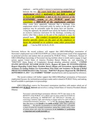 employer. . . and the public’s interest in maintaining a proper balance
               between the two, the court held that any termination of
               employment which is motivated by bad faith or malice
               or based on retaliation is not in the best interest of the
               ECONOMIC system or the PUBLIC good and
               constitutes a BREACH of the employment contract.
               Other courts have apparently indicated that a discharge from
               employment which is motivated solely by malice on the part of the
               employer may be actionable under the prima facie tort doctrine. .
               .Using this approach, the plaintiff must satisfy the burden of showing
               an exclusive malicious motivation for the discharge, excluding any
               motive other than a desire on the part of the employer to cause the
               plaintiff harm. The conduct recognized as tortuous must
               involve specific intent on the part of the employer to
               harm the plaintiff or to achieve some other proscribed
               goal. . . . 7 Am Jur POF 2d 20-22, 25-28.

Newsome believes the record evidence will support that GRG's/MStaffing's termination of
Newsome's employment was in RETALIATION are a direct and proximate result of her engagement
in protected activities and matters that are protected by PUBLIC Policy. Furthermore, because of
GRG's/MStaffing's knowledge of Newsome's having testified, about to testify and/or engage in legal
actions against United States of America President Barack Obama, etc. and requesting of
"WRITTEN" Status Report of Complaint(s) through pleading submitted entitled, " UNITED
STATES KENTUCKY SENATOR RAND PAUL: Request Of Status Of INVESTIGATION(S)
Request Regarding United States President Barack Obama and Government Agencies/Officials;
Assistance In Getting Petition For Extraordinary Writ Filed; and Assistance In Receipt of Relief
PRESENTLY/IMMEDIATELY Due Newsome - WRITTEN Response Requested By THURSDAY,
SEPTEMBER 15, 2011 " [See EXHIBIT “XXXIII” attached hereto and incorporated by reference].

        The record evidence will further support that GRG's/MStaffing's termination of Newsome's
employment because she instituted proceeding(s) under and/or related to PUBLIC Policy and making
herself available to participate in in proceedings.

      GRG's/MStaffing's motive for Newsome's termination interferes with matters which are of
IMPORTANT PUBLIC Interest and involves a sitting United States of America President (Barack
Obama).

               Newsome's unlawful/illegal termination affected a DUTY that inures to the
               BENEFIT of the PUBLIC-AT-LARGE and was done in RETALIATION for
               Newsome performing an IMPORTANT and SOCIALLY desirable act,
               exercising a statutory right, and refusing to engage and/or be a part of GRG's
               criminal/discriminatory practices – i.e. in that the discharge must affect a
               duty that inures to the benefit of the public at large, rather than a particular
               employee. . . . the specific circumstances in which public policy will support
               a cause of action for wrongful termination, stating that a public policy cause
               of action arises only when the termination is in retaliation for performing
               an important and socially desirable act.



                                              Page 124 of 196
 