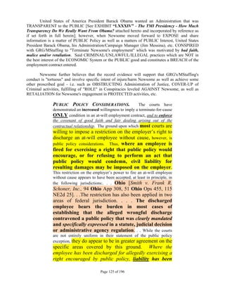 United States of America President Barack Obama wanted an Administration that was
TRANSPARENT to the PUBLIC [See EXHIBIT “LXXXIV” - The TMI Presidency - How Much
Transparency Do We Really Want From Obama? attached hereto and incorporated by reference as
if set forth in full herein]; however, when Newsome moved forward to EXPOSE and share
information is a matter of PUBLIC Policy as well as a matters of PUBLIC Interest, United States
President Barack Obama, his Administration/Campaign Manager (Jim Messina), etc. CONSPIRED
with GRG/MStaffing to "Terminate Newsome's employment" which was motivated by bad faith,
malice and/or retaliation. Said CRIMINAL/UNLAWFUL/ILLEGAL practices which are NOT in
the best interest of the ECONOMIC System or the PUBLIC good and constitutes a BREACH of the
employment contract entered.

       Newsome further believes that the record evidence will support that GRG's/MStaffing's
conduct is "tortuous" and involve specific intent of injure/harm Newsome as well as achieve some
other proscribed goal - i.e. such as OBSTRUCTING Administration of Justice, COVER-UP of
Criminal activities, fulfilling of "ROLE" in Conspiracies leveled AGAINST Newsome, as well as
RETALIATION for Newsome's engagement in PROTECTED activities, etc.

              PUBLIC POLICY CONSIDERATIONS.                    The courts have
              demonstrated an increased willingness to imply a terminate-for-cause
              ONLY condition in an at-will employment contract, and to enforce
              the covenant of good faith and fair dealing arising out of the
              contractual relationship. The ground upon which most courts are
              willing to impose a restriction on the employer’s right to
              discharge an at-will employee without cause, however, is
              public policy considerations. Thus, where an employee is
              fired for exercising a right that public policy would
              encourage, or for refusing to perform an act that
              public policy would condemn, civil liability for
              resulting damages may be imposed on the employer.
              This restriction on the employer’s power to fire an at-will employee
              without cause appears to have been accepted, at least in principle, in
              the following jurisdictions:. . . Ohio [Smith v. Frank R.
              Schoner, Inc., 94 Ohio App 308, 51 Ohio Ops 455, 115
              NE2d 25]. . .The restriction has also been applied in two
              areas of federal jurisdiction. . . . The discharged
              employee bears the burden in most cases of
              establishing that the alleged wrongful discharge
              contravened a public policy that was clearly mandated
              and specifically expressed in a statute, judicial decision
              or administrative agency regulation. . . While the courts
              are not entirely uniform in their statement of the public policy
              exception, they do appear to be in greater agreement on the
              specific areas covered by this ground. Where the
              employee has been discharged for allegedly exercising a
              right encouraged by public policy, liability has been

                                         Page 125 of 196
 