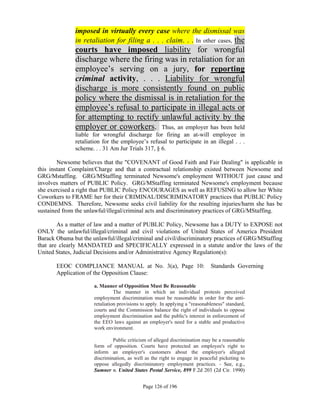 imposed in virtually every case where the dismissal was
               in retaliation for filing a . . . claim. . . In other cases, the
               courts have imposed liability for wrongful
               discharge where the firing was in retaliation for an
               employee’s serving on a jury, for reporting
               criminal activity, . . . Liability for wrongful
               discharge is more consistently found on public
               policy where the dismissal is in retaliation for the
               employee’s refusal to participate in illegal acts or
               for attempting to rectify unlawful activity by the
               employer or coworkers. Thus, an employer has been held
               liable for wrongful discharge for firing an at-will employee in
               retaliation for the employee’s refusal to participate in an illegal . . .
               scheme. . . 31 Am Jur Trials 317, § 6.

        Newsome believes that the "COVENANT of Good Faith and Fair Dealing" is applicable in
this instant Complaint/Charge and that a contractual relationship existed between Newsome and
GRG/Mstaffing. GRG/MStaffing terminated Newsome's employment WITHOUT just cause and
involves matters of PUBLIC Policy. GRG/MStaffing terminated Newsome's employment because
she exercised a right that PUBLIC Policy ENCOURAGES as well as REFUSING to allow her White
Coworkers to FRAME her for their CRIMINAL/DISCRIMINATORY practices that PUBLIC Policy
CONDEMNS. Therefore, Newsome seeks civil liability for the resulting injuries/harm she has be
sustained from the unlawful/illegal/criminal acts and discriminatory practices of GRG/MStaffing.

        As a matter of law and a matter of PUBLIC Policy, Newsome has a DUTY to EXPOSE not
ONLY the unlawful/illegal/criminal and civil violations of United States of America President
Barack Obama but the unlawful/illegal/criminal and civil/discriminatory practices of GRG/MStaffing
that are clearly MANDATED and SPECIFICALLY expressed in a statute and/or the laws of the
United States, Judicial Decisions and/or Administrative Agency Regulation(s):

       EEOC COMPLIANCE MANUAL at No. 3(a), Page 10:                            Standards Governing
       Application of the Opposition Clause:

                       a. Manner of Opposition Must Be Reasonable
                                 The manner in which an individual protests perceived
                       employment discrimination must be reasonable in order for the anti-
                       retaliation provisions to apply. In applying a "reasonableness" standard,
                       courts and the Commission balance the right of individuals to oppose
                       employment discrimination and the public's interest in enforcement of
                       the EEO laws against an employer's need for a stable and productive
                       work environment.

                                Public criticism of alleged discrimination may be a reasonable
                       form of opposition. Courts have protected an employee's right to
                       inform an employer's customers about the employer's alleged
                       discrimination, as well as the right to engage in peaceful picketing to
                       oppose allegedly discriminatory employment practices. - See, e.g.,
                       Sumner v. United States Postal Service, 899 F.2d 203 (2d Cir. 1990)


                                              Page 126 of 196
 