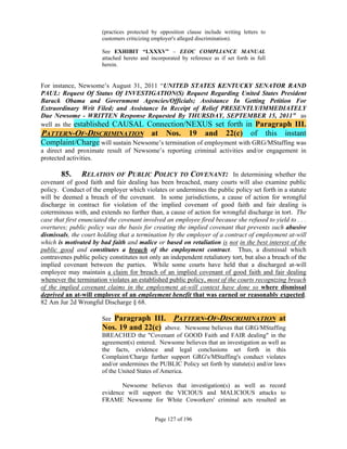 (practices protected by opposition clause include writing letters to
                       customers criticizing employer's alleged discrimination).

                       See EXHIBIT “LXXXV” – EEOC COMPLIANCE MANUAL
                       attached hereto and incorporated by reference as if set forth in full
                       herein.


For instance, Newsome’s August 31, 2011 “UNITED STATES KENTUCKY SENATOR RAND
PAUL: Request Of Status Of INVESTIGATION(S) Request Regarding United States President
Barack Obama and Government Agencies/Officials; Assistance In Getting Petition For
Extraordinary Writ Filed; and Assistance In Receipt of Relief PRESENTLY/IMMEDIATELY
Due Newsome - WRITTEN Response Requested By THURSDAY, SEPTEMBER 15, 2011” as
well as the established CAUSAL Connection/NEXUS set forth in Paragraph III.
PATTERN-OF-DISCRIMINATION at Nos. 19 and 22(c) of this instant
Complaint/Charge will sustain Newsome’s termination of employment with GRG/MStaffing was
a direct and proximate result of Newsome’s reporting criminal activities and/or engagement in
protected activities.

       85.     RELATION OF PUBLIC POLICY TO COVENANT: In determining whether the
covenant of good faith and fair dealing has been breached, many courts will also examine public
policy. Conduct of the employer which violates or undermines the public policy set forth in a statute
will be deemed a breach of the covenant. In some jurisdictions, a cause of action for wrongful
discharge in contract for violation of the implied covenant of good faith and fair dealing is
coterminous with, and extends no further than, a cause of action for wrongful discharge in tort. The
case that first enunciated the covenant involved an employee fired because she refused to yield to . . .
overtures; public policy was the basis for creating the implied covenant that prevents such abusive
dismissals, the court holding that a termination by the employer of a contract of employment at-will
which is motivated by bad faith and malice or based on retaliation is not in the best interest of the
public good and constitutes a breach of the employment contract. Thus, a dismissal which
contravenes public policy constitutes not only an independent retaliatory tort, but also a breach of the
implied covenant between the parties. While some courts have held that a discharged at-will
employee may maintain a claim for breach of an implied covenant of good faith and fair dealing
whenever the termination violates an established public policy, most of the courts recognizing breach
of the implied covenant claims in the employment at-will context have done so where dismissal
deprived an at-will employee of an employment benefit that was earned or reasonably expected.
82 Am Jur 2d Wrongful Discharge § 68.

                       SeeParagraph III. PATTERN-OF-DISCRIMINATION at
                       Nos. 19 and 22(c) above. Newsome believes that GRG/MStaffing
                       BREACHED the "Covenant of GOOD Faith and FAIR dealing" in the
                       agreement(s) entered. Newsome believes that an investigation as well as
                       the facts, evidence and legal conclusions set forth in this
                       Complaint/Charge further support GRG's/MStaffing's conduct violates
                       and/or undermines the PUBLIC Policy set forth by statute(s) and/or laws
                       of the United States of America.

                              Newsome believes that investigation(s) as well as record
                       evidence will support the VICIOUS and MALICIOUS attacks to
                       FRAME Newsome for White Coworkers' criminal acts resulted an


                                             Page 127 of 196
 