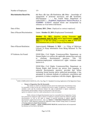 Number of Employees:                       15+

Discrimination Based On:                   (1) Race; (2) Age; (3) Retaliation; (4) Other – knowledge of
                                           engagement in protected activity(s); and (5) Systematic
                                           Discrimination - - - See United States Department of
                                           Labor/EEOC’s - Prohibited Employment Policies/Practices at
                                           EXHIBIT “LXXVI” attached hereto and incorporated by
                                           reference as if set forth in full herein.

Date of Hire:                              January 2011 [Note: Employed as contract employee]

Date of Recent Discrimination:             Latest: October 21, 2011 (Employment Terminated)

                                           October 21, 2011, therefore giving Newsome until
                                           approximately April 18, 2012 and/or approximately August 16,
                                           2012 (i.e. in that this charge is covered by state or local anti-
                                           discrimination law), to file a Charge of Discrimination

Date of Recent Retaliation:                Approximately February 3, 2011 – i.e. Filing of Malicious
                                           Lawsuit To Keep Information From Being Released To The
                                           PUBLIC2

If Violations Are Found:                   EEOC/Ohio Civil Rights Commission/Ohio Department on
                                           Human Rights is to enforce the applicable statutes/laws and seek
                                           to     eliminate   discriminatory     practices,     Title   VII
                                           violations/employment violations/civil rights violations made
                                           known to it.

                                           EEOC/Ohio Civil Rights Commission/Ohio Department on
                                           Human Rights shall prevent any person from engaging in
                                           unlawful discriminatory practices, provided that, before
                                           instituting formal hearing and/or authorized proceedings, it has
                                           attempted, by informal methods of conference, conciliation and
                                           persuasion, to induce compliance with this chapter. If necessary,

       2
           EEOC COMPLIANCE MANUAL at No. 3(a), Page 10: Standards Governing Application of the Opposition Clause:

                 a.   Manner of Opposition Must Be Reasonable
                           The manner in which an individual protests perceived employment discrimination must
                 be reasonable in order for the anti- retaliation provisions to apply. In applying a "reasonableness"
                 standard, courts and the Commission balance the right of individuals to oppose employment
                 discrimination and the public's interest in enforcement of the EEO laws
                 against an employer's need for a stable and productive work environment.

                            Public criticism of alleged discrimination may be a reasonable form of opposition. Courts
                 have protected an employee's right to inform an employer's customers about the employer's alleged
                 discrimination, as well as the right to engage in peaceful picketing to oppose allegedly
                 discriminatory employment practices. - See, e.g., Sumner v. United States Postal Service, 899 F.2d
                 203 (2d Cir. 1990) (practices protected by opposition clause include writing letters to customers
                 criticizing employer's alleged discrimination).
                 See EXHIBIT “LXXXV” – EEOC COMPLIANCE MANUAL attached hereto and incorporated
                 by reference as if set forth in full herein.


                                                      Page 2 of 196
 