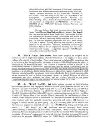 unlawful/illegal and ABUSIVE termination of Newsome's employment.
                        Furthermore, that Newsome's termination was motivated by "Bad Faith,"
                        "Malice," "Based on Retaliation" and is NOT in the BEST INTEREST of
                        the PUBLIC Good and clearly CONSTITUTES a BREACH of the
                        Employment          Contract/Agreement between Newsome and
                        GRG/MStaffing. Thus, a dismissal which contravenes PUBLIC Policy
                        and constitutes an independent RETALIATORY Tort but also a
                        BREACH of the "IMPLIED" Covenant between Newsome and
                        GRG/MStaffing.

                                 Newsome believes that based on conversations she had with
                        Senior Project Manager Tina Mullen and Project Manager Dion Russell
                        that a she was deprived of "Equal Employment Opportunities" in that it
                        was represented to Newsome through conversations with Mullen and
                        Russell that GRG was considering offering Newsome a PERMANENT
                        job - i.e. Newsome beginning employment with GRG about January
                        2011, and, it appears, fulfilling period of time required as a contract
                        employee to be considered. Therefore, Newsome's unlawful/illegal
                        termination deprived her of employment benefit(s) that was earned
                        and/or reasonably expected - i.e. apparently expected by GRG Managers
                        such as Tina Mullen and Dion Russell.

         86. PUBLIC POLICY EXCEPTION: Most courts recognize an exception to the
common-law at-will employment doctrine where the termination of the employee is based upon a
violation of a principle of public policy. Thus, where Newsome is discharged for exercising a right
or performing a duty that public policy encourages or requires, GRG/MStaffing may be subject to
liability in tort for wrongful discharge. This exception is recognized, at least in principle, in the
overwhelming majority of jurisdictions. Newsome may bear the burden of establishing that the
alleged wrongful discharge contravened a public policy that was clearly mandated and specifically
expressed in a constitution, statute, judicial decision, or administrative agency regulation in which
Newsome was discharged for pursuing an employment-related right that is one of important public
interest protected by state or federal constitutions, statutes, or judicial decisions; of which an
investigation will yield Newsome has shown and the evidence provided in this instant
Complaint/Charge will support has been sustained. See 48 Am Jur POF 2d 192-193.

        87. A. PRIMA FACIE: (a) Public policies involved in GRG/MStaffing
discriminatory practices and employment violations leveled against Newsome include but it not
limited to – (i) Title VII of the Civil Rights Act of 1964 [42 U.S.C.A. § 2000e et seq.]; (ii) 29 C.F.R.
§§ 1601.6 and 1601.7; (iii) Section 4112 of the Ohio Revised Code; (iv) Ohio Civil Rights; (v)
Ohio/U.S. Constitution; (vi) knowledge of Newsome’s engagement in protected activities – i.e. filing
of past EEOC Charges, filing of civil lawsuits, filing of claims under the Fair Housing Act, filing of
criminal charges and participation in investigation, etc.; (vii) participation in federal investigations;
(viii) violations under the applicable statutes/laws governing said matters. (b) Newsome was
engaged in conduct favored by public policy. (c) GRG/MStaffing knew and/or believed that
Newsome was engaged in protected activities – i.e. GRG/MStaffing finding out through other
sources (i.e. THIRD Party(s), etc.). (d) Retaliation was the motivating factor behind
GRG’s/MStaffing’s termination of Newsome’s employment.                  GRG/MStaffing retaliated by
terminating Newsome to deprive her of benefits to which she was entitled. GRG/MStaffing having
knowledge of Newsome’s engagement in protected activities, therefore, terminated Newsome’s
employment for purposes OPPOSING parties (i.e. THIRD Party(s) to GRG/MStaffing) with an

                                             Page 128 of 196
 