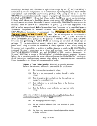 undue/illegal advantage over Newsome in legal actions sought by her. (e) GRG’s/MStaffing’s
termination of Newsome’s employment was to undermine an important public policy. In an effort to
cover-up/mask such systematic discriminatory practices, GRG going as far as to use the
“SURPRISE” element to termination for purposes of going through Newsome’s personal property to
REMOVE and DESTROY evidence that it knew and/or should have known was incriminating.
Evidence which it knew and/or should have known would support GRG’s/MStaffing violations of its
own policies and procedures. Criminal/civil wrongs committed by GRG/MStaffing were done with
malicious intent to obstruct the administration of justice. (f) Newsome employment with
GRG/MStaffing was terminated. (g) A Nexus and/or Causal Connection can be established between
Newsome’s engagement in protected activities and/or matters of Public Policy and
GRG’s/MStaffing’s termination of employment. See Paragraph III. PATTERN-OF-
DISCRIMINATION at Nos. 19 and 22(c) above. (h) An investigation and record evidence
will support that GRG brought a Lawsuit on or about February 3, 2012, AGAINST Newsome in
efforts of OBSTRUCTING justices and for purposes of PROHIBITING and/or PREVENTING
Newsome from performing a PUBLIC DUTY or exercising an important job-related right or
privilege. (i) The unlawful/illegal action(s) taken by GRG violate the statutes/laws relating to
public health, safety or welfare, or undermines a clearly expressed PUBLIC Policy relating to
Newsome’s basic responsibility as a citizen or right/privilege as an employee. (j) GRG/MStaffing
terminated Newsome's employment as a direct and proximate result of her reporting of
UNLAWFUL/ILLEGAL/CRIMINAL acts and DISCRIMINATORY practices; furthermore, for
Newsome's REFUSAL to engage in GRG's/MStaffing's criminal/discriminatory practices. Newsome
believes that an investigation and/or the record evidence will support that GRG's/MStaffing's practices are
illegal, contrary to a clearly expressed statutory policy relating to Newsome's duty as a citizen of the
United States and/or or her rights/privileges as an employee/worker.

                Elements of Public Policy Exception: To prevail, an employee asserting a
                discharge that undermines public policy must establish five key elements:

                        (i)     The existence of a relevant public policy;
                        (ii)    That he or she was engaged in conduct favored by public
                                policy;
                        (iii)   That the employer knew or believed that the employee was
                                engaged in protected activity;
                        (iv)    That retaliation was a motivating factor in the dismissal
                                decision, and
                        (v)     That the discharge would undermine an important public
                                policy.

                (a) In some jurisdictions, to state a claim for wrongful discharge due to
                violation of public policy, an employee must demonstrate:

                        (1)     that the employee was discharged;

                        (2)     that the dismissal violated some clear mandate of public
                                policy; and

                        (3)     that there was a nexus between the defendant and the decision
                                to fire the employee.


                                               Page 129 of 196
 