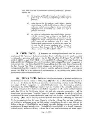 (c) A prima facie case of termination in violation of public policy requires a
                showing that:

                        (1)    the employer prohibited the employee from performing a
                               public duty or exercising an important job-related right or
                               privilege;

                        (2)    action directed by the employer would violate a specific
                               statute relating to public health, safety or welfare, or would
                               undermine a clearly expressed public policy relating to the
                               employee’s basic responsibility as a citizen or a right or
                               privilege as a worker;

                        (3)    the employee was terminated as a result of refusing to comply
                               with the employer’s order or directive was based on the
                               employee’s reasonable belief that the action ordered by the
                               employer was illegal, contrary to a clearly expressed statutory
                               policy relating to the employee’s duty as a citizen, or
                               violative of the employee’s right or privilege as a worker. See
                               82 Am Jur 2d Wrongful Discharge §55.                 Owens v.
                               Carpenters’ Dist. Council, 161 F3d 767 (4th Cir. 1998);
                               Hayden v. Bruno’s Inc., 588 So.2d 874 (1991).

      B. PRIMA FACIE: (i) Newsome was discharged/terminated from her place of
employment; (ii) Newsome’s discharge/termination clearly violated public policy clearly mandated
by statutes/laws governing said matters – i.e. (a) Title VII of the Civil Rights Act of 1964 [42
U.S.C.A. § 2000e et seq.]; (b) 29 C.F.R. §§ 1601.6 and 1601.7; (c) Section 4112 of the Ohio Revised
Code; (d) Ohio Civil Rights; (e) Ohio/U.S. Constitution; (f) knowledge of Newsome’s engagement in
protected activities – i.e. filing of past EEOC Charges, filing of civil lawsuits, filing of claims under
the Fair Housing Act, filing of criminal charges and participation in investigation, etc.; (g)
participation in federal investigations; (h) violations under the applicable statutes/laws governing said
matters.; and (iii) The record evidence will support that here is a nexus/connection between GRG’s
decision to discharge/terminate Newsome’s.


        88.   PRIMA FACIE: (a) GRG’s/MStaffing termination of Newsome’s employment
was motivated by reasons contrary to public policy. (b) GRG’s has an established history related in
law (i.e. as a law firm) and therefore, a reasonable person/mind may conclude it and MStaffing’s
knowledge of their engagement in unlawful/illegal/criminal and discriminatory practices.
Furthermore that GRG’s/MStaffing’s practices were in violation of the applicable statutes/laws
governing employment laws that Newsome had an expectation of job security and fair treatment
under Title VII of the Civil Rights Act of 1964 and other governing statutes/laws. (c) An
investigation into this instant Complaint/Charge will support an absence that GRG’s/MStaffing’s
termination of Newsome’s employment was for good cause, and therefore, a breach of good faith and
fair dealing. (d) A special fiduciary relationship existed between GRG/MStaffing and Newsome.
(e) An investigation on into this instant Charge as well as the evidence, facts and legal conclusions
set forth herein, will support actual bad faith, malice, criminal intent, breach of good faith and fair
dealing on the part of GRG/MStaffing and it having knowledge that there was no just cause for the
termination of Newsome’s employment. Criminal/Civil wrongs by GRG to go through Newsome’s
personal property and remove/destroy evidence that it knew was incriminating and would support

                                               Page 130 of 196
 