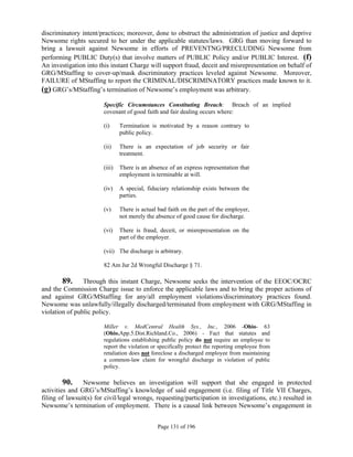 discriminatory intent/practices; moreover, done to obstruct the administration of justice and deprive
Newsome rights secured to her under the applicable statutes/laws. GRG than moving forward to
bring a lawsuit against Newsome in efforts of PREVENTNG/PRECLUDING Newsome from
performing PUBLIC Duty(s) that involve matters of PUBLIC Policy and/or PUBLIC Interest. (f)
An investigation into this instant Charge will support fraud, deceit and misrepresentation on behalf of
GRG/MStaffing to cover-up/mask discriminatory practices leveled against Newsome. Moreover,
FAILURE of MStaffing to report the CRIMINAL/DISCRIMINATORY practices made known to it.
(g) GRG’s/MStaffing’s termination of Newsome’s employment was arbitrary.
                        Specific Circumstances Constituting Breach: Breach of an implied
                        covenant of good faith and fair dealing occurs where:

                        (i)     Termination is motivated by a reason contrary to
                                public policy.

                        (ii)    There is an expectation of job security or fair
                                treatment.

                        (iii)   There is an absence of an express representation that
                                employment is terminable at will.

                        (iv)    A special, fiduciary relationship exists between the
                                parties.

                        (v)     There is actual bad faith on the part of the employer,
                                not merely the absence of good cause for discharge.

                        (vi)    There is fraud, deceit, or misrepresentation on the
                                part of the employer.

                        (vii) The discharge is arbitrary.

                        82 Am Jur 2d Wrongful Discharge § 71.

        89.     Through this instant Charge, Newsome seeks the intervention of the EEOC/OCRC
and the Commission Charge issue to enforce the applicable laws and to bring the proper actions of
and against GRG/MStaffing for any/all employment violations/discriminatory practices found.
Newsome was unlawfully/illegally discharged/terminated from employment with GRG/MStaffing in
violation of public policy.

                        Miller v. MedCentral Health Sys., Inc., 2006 -Ohio- 63
                        (Ohio.App.5.Dist.Richland.Co., 2006) - Fact that statutes and
                        regulations establishing public policy do not require an employee to
                        report the violation or specifically protect the reporting employee from
                        retaliation does not foreclose a discharged employee from maintaining
                        a common-law claim for wrongful discharge in violation of public
                        policy.

         90. Newsome believes an investigation will support that she engaged in protected
activities and GRG’s/MStaffing’s knowledge of said engagement (i.e. filing of Title VII Charges,
filing of lawsuit(s) for civil/legal wrongs, requesting/participation in investigations, etc.) resulted in
Newsome’s termination of employment. There is a causal link between Newsome’s engagement in


                                               Page 131 of 196
 
