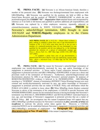 92.   PRIMA FACIE: (a) Newsome is an African-American female; therefore a
member of the protected class. (b) Newsome was discharge/terminated from employment with
GRG/MStaffing. (c) Newsome was qualified for the positions she held at GRG as Data
Entry/Claims Reviewer and the position of “PROJECT COORDINATOR” to which she was
promoted/assigned [See EXHIBIT “IX” – Organization Chart attached hereto and incorporated by
reference as if set forth in full herein] and qualified to perform additional job responsibilities; and
(d) Newsome was replaced by a white employees; moreover, repeatedly subjected to
criminal/discriminatory   practices   by    WHITE PRIOR to
                                                        YOUNGER          employees.
Newsome’s unlawful/illegal termination, GRG brought in more
YOUNGER and WHITE-Majority employees in to the Claims
Administration Department.
                       AGE PRIMA FACIE (RC § 4112.14) – Absent direct evidence, a
                       party seeking to establish a prima facie case of age discrimination in
                       violation of RC § 4112.14(A) must show that he or she (a) was a
                       member of a statutorily-protected class; (b) was discharged; (c) was
                       qualified for the position; and (d) was replaced by, or her discharge
                       permitted the retention of, a person of substantially younger age.
                       Pierce v. Brown Publ. Co., 2007 Ohio App. LEXIS 1510, 2007 Ohio
                       1657 (2007).
                                 To establish a prima facie case of age discrimination, a
                       plaintiff need NOT prove that he or she was replaced by a person under
                       forty: Ahern v. Ameritech Corp., 137 Ohio App. 3d 754, 739 N.E.2d
                       1184 (2000).

        93. PRIMA FACIE: (a) The reason for Newsome’s unlawful/illegal termination of
employment was racially/discriminatorily motivated by race, age and/or knowledge of her
engagement in protected activities. A Nexus and/or Causal connection between Newsome’s
engagement in protected activities and GRG’s/MStaffing’s KNOWLEDGE of same are a direct and
proximate result of the termination of Newsome’s. Furthermore, unlawful/illegal/criminal and
discriminatory practices by GRG to go through Newsome’s personal property for purposes of
REMOVING/DESTROYING evidence it believed to be INCRIMINATING. GRG/MStaffing
resorting to a “SURPRISE” element of termination (WITHOUT Notice/Warning) because acts were
criminal and racially/discriminatorily motivated by race, age and/or knowledge of Newsome’s
engagement in protected activities that are matter of PUBLIC Policy and information which the
PUBLIC-AT-LARGE is entitled to know about. (b) When MStaffing (Justin Roehm) contacted
Newsome to advise of the termination of her employment, it FAILED to provide Newsome with
NONDISCRIMINATORY reasons for her termination because it having knowledge that Newsome’s
termination was RACIALLY, DISCRIMINATORILY and RETALIATORILY motivated based on
race, age, and knowledge of Newsome’s engagement in protected activities that are a matter of
PUBLIC Policy. (c) An investigation into this instant Complaint/Charge will support that any
GRG’s/MStaffing’s proffered reason(s) for Newsome’s termination is false, unworthy of belief and
insufficient to motivate the adverse action taken against her.         Moreover, a CAUSAL
connection/NEXUS can be established between Newsome’s engagement in protected activities and
GRG’s/MStaffing’s termination of employment – See Paragraph III. PATTERN-OF-
DISCRIMINATION at Nos. 19 and 22(c) of this instant Complaint/Charge.



                                             Page 133 of 196
 