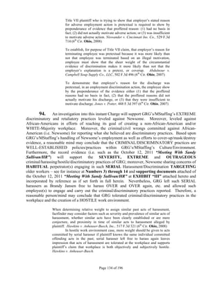 Title VII plaintiff who is trying to show that employer’s stated reason
                       for adverse employment action is pretextual is required to show by
                       preponderance of evidence that proffered reason: (1) had no basis in
                       fact; (2) did not actually motivate adverse action; or (3) was insufficient
                       to motivate adverse action. Niswander v. Cincinnati Ins. Co., 529 F.3d
                       714 (6th Cir. Ohio, 2008)

                       To establish, for purpose of Title VII claim, that employer’s reason for
                       terminating employee was pretextual because it was more likely than
                       not that employee was terminated based on an illegal motivation,
                       employee must show that the sheer weight of the circumstantial
                       evidence of discrimination makes it more likely than not that the
                       employer’s explanation is a pretext, or coverup. Abdulnour v.
                       Campbell Soup Supply Co., LLC, 502 F.3d 496 (6th Cir. Ohio, 2007)

                       To demonstrate that employer’s reason for the discharge was
                       pretextual, in an employment discrimination action, the employee show
                       by the preponderance of the evidence either (1) that the proffered
                       reasons had no basis in fact, (2) that the proffered reasons did not
                       actually motivate his discharge, or (3) that they were insufficient to
                       motivate discharge. Jones v. Potter, 488 F.3d 397 (6th Cir. Ohio, 2007)

        94. An investigation into this instant Charge will support GRG’s/MStaffing’s EXTREME
discriminatory and retaliatory practices leveled against Newsome. Moreover, leveled against
African-Americans in efforts of reaching its goal of creating a non-African-American and/or
WHITE-Majority workplace. Moreover, the criminal/civil wrongs committed against African-
American (i.e. Newsome) for reporting what she believed are discriminatory practices. Based upon
GRG’s/MStaffing’s handling of Newsome’s employment as well as efforts to cover-up/mask/destroy
evidence, a reasonable mind may conclude that the CRIMINAL/DISCRIMINATORY practices are
WELL-ESTABLISHED policies/practices within GRG’s/MStaffing’s Culture/Environment.
Furthermore, the record evidence (i.e. such as the October 12, 2011 “Meeting With Sandy
Sullivan/HR”) will support the SEVERITY, EXTREME and OUTRAGEOUS
criminal/harassing/hostile/discriminatory practices of GRG; moreover, Newsome sharing concerns of
HABITUAL perpetrator(s) engaging in such SERIAL Harassment/Discrimination TARGETING
older workers – see for instance at Numbers 3) through 14 and supporting documents attached of
the October 12, 2011 “Meeting With Sandy Sullivan/HR” at EXHIBIT “III” attached hereto and
incorporated by reference as if set forth in full herein. Nevertheless, GRG left such SERIAL
harassers as Brandy Jansen free to harass OVER and OVER again, etc. and allowed such
employee(s) to engage and carry out the criminal/discriminatory practices reported. Therefore, a
reasonable person/mind may conclude that GRG tolerated criminal/discriminatory practices in the
workplace and the creation of a HOSTILE work environment.

              When determining relative weight to assign similar past acts of harassment,
              factfinder may consider factors such as severity and prevalence of similar acts of
              harassment, whether similar acts have been clearly established or are mere
              conjecture, and proximity in time of similar acts to harassment alleged by
              plaintiff. Hawkins v. Anheuser-Busch, Inc., 517 F.3d 321 (6th Cir. Ohio, 2008)
                        In hostile work environment case, more weight should be given to acts
              committed by serial harasser if plaintiff knows the same individual committed
              offending acts in the past; serial harasser left free to harass again leaves
              impression that acts of harassment are tolerated at the workplace and supports
              plaintiff’s claim that workplace is both objectively and subjectively hostile.
              Hawkins v. Anheuser-Busch.



                                               Page 134 of 196
 