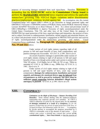 purposes of recovering damages sustained from such injury/harm.        Newsome is
                                                                             Therefore,
demanding that the EEOC/OCRC and/or the Commissioner Charge issued to
perform the MANDATORY ministerial duties required and enforce the applicable
statutes/laws governing Title VII/Civil Rights violations and/or discriminatory
practices/employment violations leveled against her. An investigation into this instant
Complaint/Charge will support GRG’s efforts to get Newsome to forego protected rights and
OBSTRUCT Newsome’s EXPOSING matters of PUBLIC Policy and/or PUBLIC Interest by filing a
Lawsuit AGAINST Newsome on or about February 3, 2012. As a direct and proximate result of
GRG’s/MStaffing’s CONSPIRED to deprive Newsome of rights secured/guaranteed under the
United States Constitution, Title VII, and other laws of the United States for purposes of
DEPRIVING her equal protection of the laws, equal privileges and immunities, due process of laws,
and to subject Newsome to embarrassment, humiliation, mental anguish and emotional distress, etc.
as a direct and proximate result of Newsome’s engagement in PROTECTED activities and exercise
of rights secured/guaranteed under the statutes/laws governing         said matters.      Causal
Connection/Nexus established: See Paragraph III. PATTERN-OF-DISCRIMINATION at
Nos. 19 and 22(c) above.
                       Under section of civil rights statutes regarding right of all
              persons to full and equal benefits of laws, both compensatory and
              punitive damages are recoverable. 42 U.S.C.A. § 1981. Harris at n.8.
                       An award of punitive damages is permissible under section of
              civil rights statutes relating to right of all persons to full and equal
              benefits of laws even though action under such section is joined with
              Title VII action. Civil Rights Act of 1964, §§ 701 et seq., 704(a) as
              amended 42 U.S.C.A. §§ 2000e et seq., 2000e-3(a); 42 U.S.C.A. §
              1981. Harris at n. 9.
                       Under section of civil rights statutes relating to right of all
              persons to full and equal benefits of laws, court may award
              compensatory damages for embarrassment, humiliation and mental
              anguish, and damages for emotional distress may be inferred from
              circumstances as well as proved by testimony, but there must be
              sufficient causal connection between defendant’s illegal actions
              and injury to plaintiff. 42 U.S.C.A. § 1981. Harris at n.10.




XIII.         CONSPIRACY:
                      Limitations on the Right of Discharge – Statutes Providing Civil
                      Remedies: Some statutes dealing with the employer-employee
                      relationship may expressly provide civil remedies. 42 USCS §
                      1985(3) authorizes an action by the injured party for the recovery
                      of damages sustained as a result of a conspiracy (1) for the
                      purpose of depriving any person of equal protection of the laws, or
                      of equal privileges and immunities under the laws . . . A conspiracy
                      by private persons to accomplish the purposes proscribed by §
                      1985(3) is actionable, even in the absence of state action. . . .Even
                      without state action, a plaintiff may contend that various of his
                      constitutional rights,. . . have been denied, or that the exercise of

                                            Page 136 of 196
 