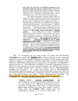such rights was the reason for defendant’s termination in his
                      employment within the context of a § 1985(3) action. However, the
                      jury will be faced only with the question of whether defendants
                      conspired to deprive plaintiff of his constitutional rights. 7 Am Jur
                      POF 2d 28, 29, 31. See Griffin v. Breckenridge, 408 U.S. 88, 29
                      L.Ed.2d 338, 91 S.Ct. 1790. 15 Am. Jur. 2d, Civil Rights § 16.
                                The alleged discriminatory practices against which the
                      employee’s charge or opposition is directed need not be found to
                      actually exist in order for the employee’s activity in protesting to be
                      protected under § 2000e-3(a), if the employee has acted on a
                      reasonable and good faith belief that the employer was engaging in
                      unlawful employment practices. Even if the employee’s complaints
                      are completely unfounded, the Act forbids employer retaliation for
                      making them. . . . The filing of charges is protected even if the
                      charge contains collateral statements which are false and apparently
                      malicious, and this includes charges filed against a previous
                      employer. .. . . Section 2000e-3(a) also provides “exceptionally
                      broad” protection from retaliation against individuals who oppose
                      unlawful employment practices.. . .Activities in opposition to
                      unlawful employment practices that have been held to be protected
                      under § 2000e-3(a) include. .. other prohibited discrimination in
                      employment. . . expressing an intention to file an unfair
                      employment practices charge. . . Opposition to any unlawful
                      employment practice is protected against retaliatory discharge by §
                      2000e-3(a). . .this is true even if opposition is unintentional and not
                      by design. . . Moreover, it has been held that § 2000e-3(a) protects
                      an individual from retaliatory discharge even when the target of his
                      activity in opposition to unlawful employment practices is directed
                      against someone other than the retaliating employer. 7 Am Jur
                      POF 2d 34 – 37

       97.      An investigation into this instant Charge will support that GRG/MStaffing
CONSPIRED and engaged with THIRD-parties to deprive Newsome of equal employment
opportunities because of its knowledge of Newsome’s past filings of EEOC Charges against other
employers, request(s) for investigations AGAINST United States of America President Barack
Obama, his Administration, filing of lawsuits, participation in investigations, and engagement in
protected activities, etc. GRG’s/MStaffing’s termination of Newsome’s employment was done to
deprive her equal protection of the laws and equal privileges and immunities under the laws.
Moreover, to provide opposing parties involved in litigation with an undue/unlawful/illegal
advantage over Newsome.**          As a direct and proximate result of GRG’s/MStaffing’s
unlawful/illegal employment practices, Newsome has been denied rights secured to her under Title
VII of the Civil Rights Act of 1964, Ohio Civil Rights law, Ohio/U.S. Constitution, and any and all
other statutes/laws governing said matters.        Causal Connection/Nexus established:        See
Paragraph III. PATTERN-OF-DISCRIMINATION at Nos. 19 and 22(c) above.

               **PRIMA FACIE - CAUSAL CONNECTION:                          (a)
               GRG’s/MStaffing’s termination of Newsome’s employment occurred
               on or about October 21, 2011. (b) On the SAME date of Newsome’s
               termination of employment, United States of America President
               Barack Obama announces the United States Soldiers in Iraq are
               coming home [See EXHIBIT “XLI” attached hereto and
               incorporated by reference as if set forth in full herein] – i.e.

                                             Page 137 of 196
 