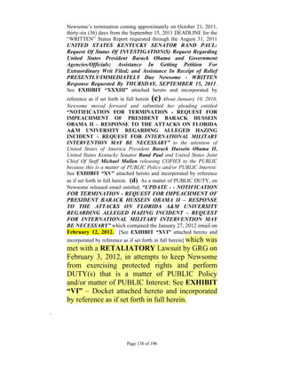 Newsome’s termination coming approximately on October 21, 2011,
    thirty-six (36) days from the September 15, 2011 DEADLINE for the
    “WRITTEN” Status Report requested through the August 31, 2011
    UNITED STATES KENTUCKY SENATOR RAND PAUL:
    Request Of Status Of INVESTIGATION(S) Request Regarding
    United States President Barack Obama and Government
    Agencies/Officials; Assistance In Getting Petition For
    Extraordinary Writ Filed; and Assistance In Receipt of Relief
    PRESENTLY/IMMEDIATELY Due Newsome - WRITTEN
    Response Requested By THURSDAY, SEPTEMBER 15, 2011.
    See EXHIBIT “XXXIII” attached hereto and incorporated by
    reference as if set forth in full herein (c) About January 10, 2010,
    Newsome moved forward and submitted her pleading entitled
    “NOTIFICATION FOR TERMINATION - REQUEST FOR
    IMPEACHMENT OF PRESIDENT BARACK HUSSEIN
    OBAMA II – RESPONSE TO THE ATTACKS ON FLORIDA
    A&M UNIVERSITY REGARDING ALLEGED HAZING
    INCIDENT – REQUEST FOR INTERNATIONAL MILITARY
    INTERVENTION MAY BE NECESSARY” to the attention of
    United States of America President Barack Hussein Obama II,
    United States Kentucky Senator Rand Paul and United States Joint
    Chief Of Staff Michael Mullen releasing COPIES to the PUBLIC
    because this is a matter of PUBLIC Policy and/or PUBLIC Interest:
    See EXHIBIT “XV” attached hereto and incorporated by reference
    as if set forth in full herein. (d) As a matter of PUBLIC DUTY, on
    Newsome released email entitled, “UPDATE - - NOTIFICATION
    FOR TERMINATION - REQUEST FOR IMPEACHMENT OF
    PRESIDENT BARACK HUSSEIN OBAMA II – RESPONSE
    TO THE ATTACKS ON FLORIDA A&M UNIVERSITY
    REGARDING ALLEGED HAZING INCIDENT – REQUEST
    FOR INTERNATIONAL MILITARY INTERVENTION MAY
    BE NECESSARY” which contained the January 27, 2012 email on
    February 12, 2012. [See EXHIBIT “XVI” attached hereto and
    incorporated by reference as if set forth in full herein] which
                                                 was
    met with a RETALIATORY Lawsuit by GRG on
    February 3, 2012, in attempts to keep Newsome
    from exercising protected rights and perform
    DUTY(s) that is a matter of PUBLIC Policy
    and/or matter of PUBLIC Interest: See EXHIBIT
    “VI” – Docket attached hereto and incorporated
    by reference as if set forth in full herein.
.




                               Page 138 of 196
 