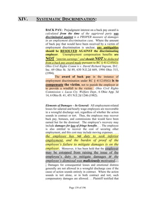 XIV.   SYSTEMATIC DISCRIMINATION:

          BACK PAY: Prejudgment interest on a back pay award is
          calculated from the time of the aggrieved party was
          discriminated against is a PROPER measure of damages
          in an employment discrimination case. Where the amount
          of back pay that would have been received by a victim of
          employment discrimination is unclear, any ambiguities
          should be RESOLVED AGAINST the discriminating
          employer. Unemployment compensation benefits are
          NOT “interim earnings” and should NOT be deducted
          from a back pay award made pursuant to RC § 4112.05(G):
          Ohio Civil Rights Comm’n v. David Richard Ingram, D.C.
          Inc. 69 Ohio St. 3d 89, 630 N.E.2d 669, 1994 Ohio 515,
          (1994).
                  The award of back pay in the instance of
          employment discrimination under RC § 4112.05(G) is to
          compensate the victim, not to punish the employer or
          to provide a windfall to the victim: Ohio Civil Rights
          Commission v. Lucas Cty. Welfare Dept., 6 Ohio App. 3d
          14, 6 Ohio B. 41, 451 N.E.2d 1246 (1982).


          Elements of Damages – In General: All employment-related
          losses for salaried and hourly wage employees are recoverable
          in a wrongful discharge suit, regardless of whether the action
          sounds in contract or tort. Thus, the employee may recover
          back pay, bonuses, and commissions that would have been
          earned but for the dismissal. The employee’s recovery may
          include damages for loss of fringe benefits. . . The employee
          is also entitled to recover the cost of securing other
          employment, and this cost may include moving expenses. . . .
          the employee has NO duty to seek inferior
          employment, and the burden of proof of the
          employee’s failure to mitigate damages is on the
          employer. Moreover, it has been held that the employer
          may be estopped from raising the issue of the
          employee’s duty to mitigate damages IF the
          employee’s dismissal was maliciously motivated.. .
          . Damages for consequential losses and emotional distress
          generally are not allowed in a wrongful discharge case if the
          cause of action sounds entirely in contract. Where the action
          sounds in tort alone, or in both contract and tort, such
          compensatory damages are allowed. . . Plaintiff testified that


                              Page 139 of 196
 