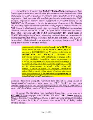 The evidence will support that UNLAWFUL/ILLEGAL practices have been
leveled against Newsome – as with other African-Americans – in retaliation of her
challenging the EEOC’s practices to interfere and/or preclude her from getting
employment. Such practices which include posting information regarding EEOC
Charges, employment matters and/or engagement in protected activity on the
INTERNET for ill purposes – i.e. for the destroying of Newsome’s life, liberties
and pursuit of happiness; moreover for blacklisting purposes so that Newsome will
NOT be able to obtain employment. Our government’s USAGE of such practices
clearly in violation and a FAR DEPARTURE from EEOC policies and procedures.
Then when Newsome AFTER OVER approximately 20+ (plus) years of
STALKING and placing of false, misleading, and malicious information on the
Internet regarding her decided to exercise her RIGHT and REBUT and EXPOSE
the criminal/civil violations leveled against her by engaging in matters of PUBLIC
Policy and/or matters of PUBLIC Interest:

            Newsome's unlawful/illegal terminationaffected a DUTY that
            inures to the BENEFIT of the PUBLIC-AT-LARGE and
            was done in RETALIATION for Newsome performing an
            IMPORTANT and SOCIALLY desirable act,
            exercising a statutory right, and refusing to engage and/or
            be a part of GRG's criminal/discriminatory practices – i.e.
            in that the discharge must affect a duty that inures to the benefit of
            the public at large, rather than a particular employee. . . . the
            specific circumstances in which public policy will
            support a cause of action for wrongful termination,
            stating that a public policy cause of action arises only
            when the termination is in retaliation for performing an
            important and socially desirable act.

Garretson Resolution Group/The Garretson Firm Resolution Group and/or its
Conspirators/Co-Conspirators now want to “CRY FOUL” in that their
unlawful/illegal/criminal and discriminatory practices are being EXPOSED as a
matter of PUBLIC Policy and/or PUBLIC Interest.

       It appears The Garretson Firm Resolution Group Inc. – being used as a
FRONTING Firm – engaged in CONSPIRACIES with THIRD Parties as United
States of America President Barack Obama to keep Newsome from performing her
DUTY to inform the PUBLIC of matters that are of PUBLIC Policy and/or
PUBLIC Interest.



                                       Page 141 of 196
 