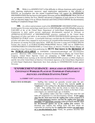 99.     While it is a KNOWN FACT of the difficulty in African-Americans and/or people of
color obtaining employment; moreover, equal employment opportunities as that afforded to
WHITES, an investigation into this instant Complaint/Charge will support the SYSTEMATIC
DISCRIMINATION that has been leveled against Newsome and the SYSTEMATIC PRACTICES of
our government to destroy the lives, liberties and pursuit of happiness of such citizens as Newsome
who are educated, happy to be an African-American and CHALLENGE/EXPOSE the discriminatory
handling of complaints/charges filed.

       100. As a direct and proximate result of the SYSTEMATIC DISCRIMINATORY practices
leveled against Newsome and perhaps made known to GRG/MStaffing and GRG/MStaffing taking the
FAILURES of the of the United States Department of Labor/Equal Employment Opportunity
Commission to deter and/or prevent employment discrimination reported by Newsome as
APPROVAL/ACCEPTANCE of DISCRIMINATORY practices condoned by the United States
Department of Labor and others in the posting of PROTECTED/PRIVILDGED information on the
INTERNET for PUBLIC review. A reasonable mind may conclude that the United States Department
of Labor and others have engaged in such practices for prejudicial/discriminatory/retaliatory intent
for purposes of causing Newsome injury/harm. NOW that Newsome is using such PUBLIC/SOCIAL
Forums that clearly is of PUBLIC/GLOBAL/WORLDWIDE Interest, GRG and its THIRD-Party
CONSPIRATORS/CO-CONSPIRATORS as United States of America President Barack Obama are
attempting to keep Newsome from performing her DUTY that inures to the BENEFIT of
the PUBLIC-AT-LARGE in EXPOSING criminal/unlawful/illegal and discriminatory
practices. Moreover, GRG, United States of America President Barack Obama, the United States
Congress, United States Supreme Court are attempting to “CRY FOUL” to keep the
PUBLIC/WORLD from learning of the RACIAL/DISCRIMINATORY practices of White Employers
and the role of the United States of America’s Government Agencies as the United States Department
of Labor/Equal Employment Opportunity have been playing in CONSPIRACIES leveled against
Newsome.

   “ENFORCEMENT GUIDANCE: APPLICATION OF EEO LAWS TO
    CONTINGENT WORKERS PLACED BY TEMPORARY EMPLOYMENT
            AGENCIES AND OTHER STAFFING FIRMS”
             See EXHIBIT “LXIV” attached hereto and incorporated by reference as if set forth in full herein.

EXECUTIVE SUMMARY:                    . . .Staffing firm workers are generally covered under the anti-
                                      discrimination statutes. This is because they typically qualify as
                                      “employees” of the staffing firm, the client to whom they are assigned,
                                      or both. Thus staffing firms and the clients to whom they assign
                                      workers may not discriminate against the workers on the basis of race,
                                      color religion, sex, national origin, age, or disability.
                                               The guidance makes clear that a staffing firm must hire and
                                      make job assignments in a non-discriminatory manner. It also makes
                                      clear that the client must treat the staffing firm worker assigned to it
                                      in a nondiscriminatory manner, and that the staffing firm must take
                                      immediate and appropriate corrective action if it learns that the client
                                      has discriminated against one of the staffing firm workers. The
                                      document also explains that staffing firms and their clients are
                                      responsible for ensuring that the staffing firm workers are paid wages
                                      on a non-discriminatory basis. Finally, the guidance describes how


                                                    Page 142 of 196
 