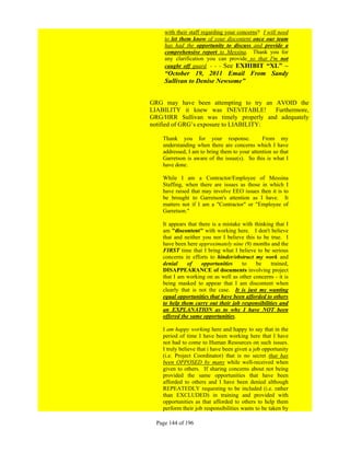 with their staff regarding your concerns? I will need
     to let them know of your discontent once our team
     has had the opportunity to discuss and provide a
     comprehensive report to Messina. Thank you for
     any clarification you can provide so that I'm not
     caught off guard. - - - See EXHIBIT “XL” –
     “October 19, 2011 Email From Sandy
     Sullivan to Denise Newsome”


GRG may have been attempting to try an AVOID the
LIABILITY it knew was INEVITABLE!        Furthermore,
GRG/HRR Sullivan was timely properly and adequately
notified of GRG’s exposure to LIABILITY:

    Thank you for your response.               From my
    understanding when there are concerns which I have
    addressed, I am to bring them to your attention so that
    Garretson is aware of the issue(s). So this is what I
    have done.

    While I am a Contractor/Employee of Messina
    Staffing, when there are issues as those in which I
    have raised that may involve EEO issues then it is to
    be brought to Garretson's attention as I have. It
    matters not if I am a "Contractor" or "Employee of
    Garretson."

    It appears that there is a mistake with thinking that I
    am "discontent" with working here. I don't believe
    that and neither you nor I believe this to be true. I
    have been here approximately nine (9) months and the
    FIRST time that I bring what I believe to be serious
    concerns in efforts to hinder/obstruct my work and
    denial     of    opportunities     to    be    trained,
    DISAPPEARANCE of documents involving project
    that I am working on as well as other concerns - it is
    being masked to appear that I am discontent when
    clearly that is not the case. It is just my wanting
    equal opportunities that have been afforded to others
    to help them carry out their job responsibilities and
    an EXPLANATION as to why I have NOT been
    offered the same opportunities.

    I am happy working here and happy to say that in the
    period of time I have been working here that I have
    not had to come to Human Resources on such issues.
    I truly believe that i have been given a job opportunity
    (i.e. Project Coordinator) that is no secret that has
    been OPPOSED by many while well-received when
    given to others. If sharing concerns about not being
    provided the same opportunities that have been
    afforded to others and I have been denied although
    REPEATEDLY requesting to be included (i.e. rather
    than EXCLUDED) in training and provided with
    opportunities as that afforded to others to help them
    perform their job responsibilities wants to be taken by

  Page 144 of 196
 