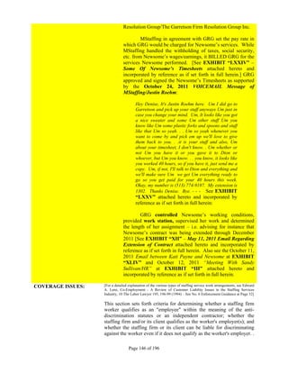 Resolution Group/The Garretson Firm Resolution Group Inc.

                                        MStaffing in agreement with GRG set the pay rate in
                               which GRG would be charged for Newsome’s services. While
                               MStaffing handled the withholding of taxes, social security,
                               etc. from Newsome’s wages/earnings, it BILLED GRG for the
                               services Newsome performed. [See EXHIBIT “LXXIV” –
                               Some Of Newsome’s Timesheets attached hereto and
                               incorporated by reference as if set forth in full herein.] GRG
                               approved and signed the Newsome’s Timesheets as supported
                               by the October 24, 2011 VOICEMAIL Message of
                               MStaffing/Justin Roehm:

                                       Hey Denise, It's Justin Roehm here. Um I did go to
                                       Garretson and pick up your stuff anyways Um just in
                                       case you change your mind. Um, It looks like you got
                                       a nice sweater and some Um other stuff Um you
                                       know like Um some plastic forks and spoons and stuff
                                       like that Um so yeah. . . Um so yeah whenever you
                                       want to come by and pick em up we'll love to give
                                       them back to you. . .it is your stuff and also, Um
                                       about your timesheet, I don't know. . Um whether or
                                       not Um you have it or you gave it to Dion or
                                       whoever, but Um you know. . . you know, it looks like
                                       you worked 40 hours, so if you have it, just send me a
                                       copy. Um, if not, I'll talk to Dion and everything and
                                       we'll make sure Um we get Um everything ready to
                                       go so you get paid for your 40 hours this week.
                                       Okay, my number is (513) 774-9187. My extension is
                                       1302. Thanks Denise. Bye. - - - See EXHIBIT
                                       “LXXV” attached hereto and incorporated by
                                       reference as if set forth in full herein:

                                       GRG controlled Newsome’s working conditions,
                               provided work station, supervised her work and determined
                               the length of her assignment – i.e. advising for instance that
                               Newsome’s contract was being extended through December
                               2011 [See EXHIBIT “XII” – May 11, 2011 Email Regarding
                               Extension of Contract attached hereto and incorporated by
                               reference as if set forth in full herein. Also see the October 11,
                               2011 Email between Kati Payne and Newsome at EXHIBIT
                               “XLIV” and October 12, 2011 “Meeting With Sandy
                               Sullivan/HR” at EXHIBIT “III” attached hereto and
                               incorporated by reference as if set forth in full herein.

COVERAGE ISSUES:   [For a detailed explanation of the various types of staffing service work arrangements, see Edward
                   A. Lenz, Co-Employment - A Review of Customer Liability Issues in the Staffing Services
                   Industry, 10 The Labor Lawyer 195, 196-99 (1994) – See No. 6 Enforcement Guidance at Page 32]

                   This section sets forth criteria for determining whether a staffing firm
                   worker qualifies as an "employee" within the meaning of the anti-
                   discrimination statutes or an independent contractor; whether the
                   staffing firm and/or its client qualifies as the worker's employer(s); and
                   whether the staffing firm or its client can be liable for discriminating
                   against the worker even if it does not qualify as the worker's employer. .

                                  Page 146 of 196
 