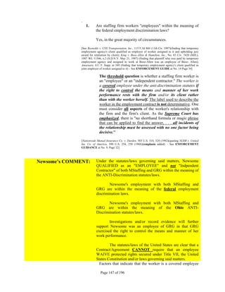 .
                  1.     Are staffing firm workers "employees" within the meaning of
                         the federal employment discrimination laws?

                         Yes, in the great majority of circumstances.

              [See Reynolds v. CSX Transportation, Inc., 115 F.3d 860 (11th Cir. 1997)(finding that temporary
              employment agency's client qualified as employer of worker assigned to it and upholding jury
              award for retaliation by client); King v. Booz-Allen & Hamilton, Inc., No. 83 Civ. 7420 (MJL),
              1987 WL 11546, n.3 (S.D.N.Y. May 21, 1987) (finding that plaintiff who was paid by temporary
              employment agency and assigned to work at Booz-Allen was an employee of Booz- Allen);
              Amarnare, 611 F. Supp. at 349 (finding that temporary employment agency's client qualified as
              joint employer of worker assigned to it) – See ENFORCEMENT GUIDE at No. 14 Page 34]

                            The threshold question is whether a staffing firm worker is
                            an "employee" or an "independent contractor." The worker is
                            a covered employee under the anti-discrimination statutes if
                            the right to control the means and manner of her work
                            performance rests with the firm and/or its client rather
                            than with the worker herself. The label used to describe the
                            worker in the employment contract is not determinative. One
                            must consider all aspects of the worker's relationship with
                            the firm and the firm's client. As the Supreme Court has
                            emphasized, there is "no shorthand formula or magic phrase
                            that can be applied to find the answer, . . . all incidents of
                            the relationship must be assessed with no one factor being
                            decisive.'"

              [Nationwide Mutual Insurance Co. v. Darden, 503 U.S. 318, 324 (1992)(quoting NLRB v. United
              Ins. Co. of America, 390 U.S. 254, 258 (1968))(emphasis added) – See ENFORCEMENT
              GUIDANCE at No. 9, Page 32]



Newsome’s COMMENT:        Under the statutes/laws governing said matters, Newsome
                          QUALIFIED as an "EMPLOYEE" and not "Indpendent
                          Contractor" of both MStaffing and GRG within the meaning of
                          the ANTI-Discrimination statutes/laws.

                                  Newsome's employment with both MStaffing and
                          GRG are within the meaning of the federal employment
                          discrimination laws.

                                 Newsome's employment with both MStaffing and
                          GRG are within the meaning of the Ohio ANTI-
                          Discrimination statutes/laws.

                                  Investigations and/or record evidence will further
                          support Newsome was an employee of GRG in that GRG
                          exercised the right to control the means and manner of her
                          work performance.

                                  The statutes/laws of the United States are clear that a
                          Contract/Agreement CANNOT require that an employee
                          WAIVE protected rights secured under Title VII, the United
                          States Constitution and/or laws governing said matters.
                            Factors that indicate that the worker is a covered employee

                             Page 147 of 196
 