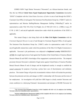 COMES NOW Vogel Denise Newsome (“Newsome”), an African-American female, and

files this her Official United States Equal Employment Opportunity Commission (hereinafter

“EEOC”) Complaint with the United States Secretary of Labor in care of and through the EEOC’s

Cincinnati Area Office of and against The Garretson Firm Resolution Group Inc. (“GRG”)3 and/or its

representatives and Messina Staffing/Messina Management Staffing (“MStaffing”)4 and/or its

representatives under Title VII of the Civil Rights Act of 1964 [42 U.S.C.A. § 2000e et seq.], 29

C.F.R. § 1601.7, and any/all applicable statutes/laws under which the jurisdiction of the EEOC is

applicable.

         This instant Charge is also being filed with the Ohio Civil Rights Commission with the

Cincinnati Regional Director in care of and through its Cincinnati Regional Office of and against

The Garretson Firm Resolution Group Inc. (“GRG”) and/or its representatives under 4112 and

any/all applicable statutes/laws under which the jurisdiction of the Ohio Civil Rights Commission is

applicable. Newsome’s job performance was subjected to heightened scrutiny IMMEDIATELY

AFTER she sought legal action of and against the President of the United States of America (Barack

Hussein Obama II) and GRG’s knowledge of her engagement in protected activities. The temporal

proximity between Newsome’s submittal of legal action against United States of America President

Barack Hussein Obama II and of charges and the heightened scrutiny is enough to establish the

causal connection for purposes of proving a prima facie case of discriminatory and retaliatory

practices. This instant Charge will provide circumstantial evidence which will include the proximity

between the protected activities and changes in GRG’s relationship with Newsome and the terms of

her employment. An investigation will yield how GRG began to closely monitor Newsome and

create conditions (i.e. destroying Claimants’ documentation and attempts to FRAME Newsome for


         3
         The Garretson Firm Resolution Group Inc. in this Complaint will refer to it, its employees (not including
Newsome in that she is identified) and/or representatives.
       4
         Messina Staffing/Messina Management Staffing in this Complaint will refer to it, its employees (not including
Newsome in that she is identified) and/or representatives.

                                                    Page 4 of 196
 