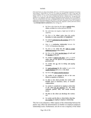 include:

[The listed factors are drawn from Darden, 503 U.S. at 323-324 (quoting Community for Creative
Non-Violence v. Reid, 490 U.S. 730, 751-752 (1989)); Rev Ruling 87-41, 1987-1 Cum. Bull. 296
(cited in Darden, 503 U.S. at 325); and Restatement (Second) of Agency § 220(2) (1958) (cited in
Darden, 503 U.S. at 325). The Court in Darden held that the "common law" test governs who
qualifies as an "employee" under the Employee Retirement Income Security Act of 1974 (ERISA).
That test, as described by the Court, is indistinguishable from the "hybrid test" for determining an
employment relationship adopted by the EEOC in the Policy Statement on Title VII Coverage of
Independent Contractors, Compliance Manual Section 605, Appendix G (BNA) 605:0105 (9/4/87)
– See ENFORCEMENT GUIDANCE at No. 10, Page 32].


                    a)    the firm or the client has the right to control when,
                          where, and how the worker performs the job;
                    b)    the work does not require a high level of skill or
                          expertise;
                    c)    the firm or the client rather than the worker
                          furnishes the tools, materials, and equipment;
                    d)    the work is performed on the premises of the firm
                          or the client;
                    e)    there is a continuing relationship between the
                          worker and the firm or the client;
                    f)    the firm or the client has the right to assign
                          additional projects to the worker;
                    g)    the firm or the client sets the hours of work and
                          the duration of the job;
                    h)    the worker is paid by the hour, week, or month
                          rather than for the agreed cost of performing a
                          particular job;
                    i)    the worker has no role in hiring and paying
                          assistants;
                    j)    the work performed by the worker is part of the
                          regular business of the firm or the client;
                    k)    the firm or the client is itself in business;
                    l)    the worker is not engaged in his or her own
                          distinct occupation or business;
                    m) the firm or the client provides the worker with
                       benefits such as insurance, leave, or workers'
                       compensation;
                    n)    the worker is considered an employee of the firm
                          or the client for tax purposes (i.e., the entity
                          withholds federal, state, and Social Security
                          taxes);
                    o)    the firm or the client can discharge the worker;
                          and

                    p)    the worker and the firm or client believe that they
                          are creating an employer-employee relationship.

This list is not exhaustive. Other aspects of the relationship between the
parties may affect the determination of whether an employer-employee
relationship exists. Furthermore, not all or even a majority of the listed

                Page 148 of 196
 