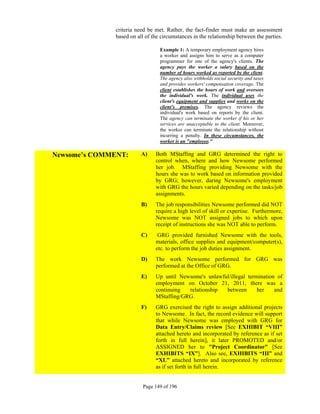 criteria need be met. Rather, the fact-finder must make an assessment
              based on all of the circumstances in the relationship between the parties.

                                 Example 1: A temporary employment agency hires
                                 a worker and assigns him to serve as a computer
                                 programmer for one of the agency's clients. The
                                 agency pays the worker a salary based on the
                                 number of hours worked as reported by the client.
                                 The agency also withholds social security and taxes
                                 and provides workers' compensation coverage. The
                                 client establishes the hours of work and oversees
                                 the individual's work. The individual uses the
                                 client's equipment and supplies and works on the
                                 client's premises. The agency reviews the
                                 individual's work based on reports by the client.
                                 The agency can terminate the worker if his or her
                                 services are unacceptable to the client. Moreover,
                                 the worker can terminate the relationship without
                                 incurring a penalty. In these circumstances, the
                                 worker is an "employee."

Newsome’s COMMENT:       A)    Both MStaffing and GRG determined the right to
                               control when, where and how Newsome performed
                               her job. MStaffing providing Newsome with the
                               hours she was to work based on information provided
                               by GRG; however, during Newsome's employment
                               with GRG the hours varied depending on the tasks/job
                               assignments.
                         B)    The job responsibilities Newsome performed did NOT
                               require a high level of skill or expertise. Furthermore,
                               Newsome was NOT assigned jobs to which upon
                               receipt of instructions she was NOT able to perform.
                         C)     GRG provided furnished Newsome with the tools,
                               materials, office supplies and equipment/computer(s),
                               etc. to perform the job duties assignment.
                         D)    The work Newsome performed for GRG was
                               performed at the Office of GRG.
                         E)    Up until Newsome's unlawful/illegal termination of
                               employment on October 21, 2011, there was a
                               continuing  relationship  between       her    and
                               MStaffing/GRG.
                         F)    GRG exercised the right to assign additional projects
                               to Newsome. In fact, the record evidence will support
                               that while Newsome was employed with GRG for
                               Data Entry/Claims review [See EXHIBIT “VIII”
                               attached hereto and incorporated by reference as if set
                               forth in full herein], it later PROMOTED and/or
                               ASSIGNED her to "Project Coordinator" [See
                               EXHIBITS “IX”]. Also see, EXHIBITS “III” and
                               “XL” attached hereto and incorporated by reference
                               as if set forth in full herein.


                          Page 149 of 196
 