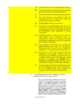 G)    GRG set the hours of work and the duration of the job.
       H)    Newsome's wages were based on hourly rate agreed
             upon agreed upon between MStaffing and GRG.
       I)    Newsome had NO role in hiring and paying assistants.
       J)    The work Newsome were performed within the
             regular business hour of GRG and overtime was
             permitted with the approval of GRG.
       K)    Both MStaffing and GRG are in business.
       L)    Newsome was not engaged/employed by GRG in her
             own distinct occupation or business but was retained
             to perform services as Data Entry/Claims Review and
             later PROMOTED and/or ASSIGNED to "Project
             Coordinator."
       M)    MStaffing provided its employees such as Newsome
             with benefits such as insurance, leave, etc.
             Furthermore, for instance any leave which Newsome
             took during her employment with GRG was approved
             by both GRG and MStaffing.
       N)    For tax purposes, while Newsome was an employee of
             BOTH MStaffing and GRG, for tax purposes,
             MStaffing claimed Newsome and withheld the
             required taxes - i.e. federal, state and social security)
       O)    On October 21, 2011, GRG Terminated Newsome's
             employment and Newsome gathered from the
             Voicemail message, MStaffing contacted Newsome in
             accordance with agreement with GRG that it would
             notify her of Termination. See EXHIBIT "X" –
             Termination Voicemail Message attached hereto and
             incorporated by reference as if set forth in full herein.
       P)    Newsome believes that based upon information given
             her from MStaffing pursuant to GRG's instructions,
             that both MStaffing and GRG established an
             employer-employee relationship with Newsome.


2.   Is a staffing firm worker who is assigned to a client an
     employee of the firm, its client, or both?

            Once it is determined that a staffing firm worker is an
            "employee," the second question is who is the worker's
            employer. The staffing firm and/or its client will
            qualify as the worker's employer(s) if, under the
            factors described in Question 1, one or both
            businesses have the right to exercise control over
            the worker's employment. As noted above, no one
            factor is decisive, and it is not necessary even to
            satisfy a majority of factors. The determination of
            who qualifies as an employer of the worker cannot be
            based on simply counting the number of factors. Many

       Page 150 of 196
 
