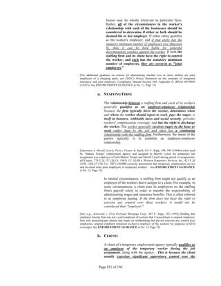 factors may be wholly irrelevant to particular facts.
                      Rather, all of the circumstances in the worker's
                      relationship with each of the businesses should be
                      considered to determine if either or both should be
                      deemed his or her employer. If either entity qualifies
                      as the worker's employer, and if that entity has the
                      statutory minimum number of employees (see Question
                      6), then it can be held liable for unlawful
                      discriminatory conduct against the worker. If both the
                      staffing firm and its client have the right to control
                      the worker, and each has the statutory minimum
                      number of employees, they are covered as "joint
                      employers."

[For additional guidance on criteria for determining whether two or more entities are joint
employers of a charging party, see EEOC's Policy Statement on the concepts of integrated
enterprise and joint employer, Compliance Manual Section 605, Appendix G (BNA) 605:0095
(5/6/87)- See ENFORCEMENT GUIDANCE at No. 11, Page 33]


               a. STAFFING FIRM:

                    The relationship between a staffing firm and each of its workers
                    generally qualifies as an employer-employee relationship
                    because the firm typically hires the worker, determines when
                    and where the worker should report to work, pays the wages, is
                    itself in business, withholds taxes and social security, provides
                    workers' compensation coverage, and has the right to discharge
                    the worker. The worker generally receives wages by the hour or
                    week rather than by the job and often has a continuing
                    relationship with the staffing firm. Furthermore, the intent of the
                    parties typically is to establish an employer-employee
                    relationship.

[Amarnare v. Merrill, Lynch, Pierce, Fenner & Smith, 611 F. Supp. 344, 349 (1984)(worker paid
by "Mature Temps" employment agency and assigned to Merrill Lynch for temporary job
assignment was employee of both Mature Temps and Merrill Lynch during period of assignment),
aff'd mem., 770 F.2d 157 (2d Cir. 1985). Cf. NLRB v. Western Temporary Services, Inc., 821 F.2d
1258, 1266-67 (7th Cir. 1987) (NLRB correctly determined that temporary employment service
and its client were joint employers of temporary worker) – See ENFORCEMENT GUIDANCE
at No. 12, Page 33]

                    In limited circumstances, a staffing firm might not qualify as an
                    employer of the workers that it assigns to a client. For example, in
                    some circumstances, a client puts its employees on the staffing
                    firm's payroll solely in order to transfer the responsibility of
                    administering wages and insurance benefits. This is often referred
                    to as employee leasing. If the firm does not have the right to
                    exercise any control over these workers, it would not be
                    considered their "employer."

[See, e.g., Astrowsky v. First Portland Mortgage Corp., 887 F. Supp. 332 (1995) (holding that
employee leasing firm was not a joint employer of workers that it leased back to original employer;
firm only processed pay checks and made tax withholdings but did not exercise any control over
employees; original employer remained exclusive employer of the workers for purposes of EEO
coverage)- See ENFORCEMENT GUIDANCE at No. 13, Page 33]


               b. CLIENT:

                    A client of a temporary employment agency typically qualifies as
                    an employer of the temporary worker during the job
                    assignment, along with the agency. This is because the client
                    usually exercises significant supervisory control over the


                Page 151 of 196
 