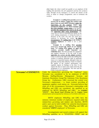 other hand, the client would not qualify as an employer if the
                            staffing firm furnishes the job equipment and has the exclusive
                            right, through on-site managers, to control the details of the
                            work, to make or change assignments, and to terminate the
                            workers.

                                       Example 4: A staffing firm provides janitorial
                                   services for its clients. It hires the workers and
                                   places them on each client's premises under the
                                   supervision of the contract firm's own
                                   managerial employees. The firm's manager sets
                                   the work schedules, assigns tasks to the janitors,
                                   provides the equipment they need to do the job,
                                   and supervises their work performance. The
                                   client has no role in controlling the details of the
                                   work, making assignments, or setting the hours or
                                   duration of the work. Nor does the client have
                                   authority to discharge the worker. In these
                                   circumstances, the staffing firm is the worker's
                                   exclusive employer; its client is not a joint
                                   employer.
                                       Example 5: A staffing firm provides
                                   landscaping services for clients on an ongoing
                                   basis. The staffing firm selects and pays the
                                   workers, provides health insurance and
                                   withholds taxes. The firm provides the equipment
                                   and supplies necessary to do the work. It also
                                   supervises the workers on the clients' premises.
                                   Client A reserves the right to direct the staffing firm
                                   workers to perform particular tasks at particular
                                   times or in a specified manner, although it does not
                                   generally exercise that authority. Client A evaluates
                                   the quality of the workers' performance and
                                   regularly reports its findings to the firm. It can
                                   require the firm to remove the worker from the job
                                   assignment if it is dissatisfied. The firm and the
                                   Client A are joint employers.
Newsome’s COMMENT:   Under the statutes/laws governing the "employee" issue,
                     Newsome was considered to be an employee of BOTH
                     Messina Staffing/Messina Management Systems and
                     Garretson Resolution Group/The Garretson Firm Resolution
                     Group Inc. Furthermore, GRG exercised the control over
                     Newsome's employment - i.e. hours worked, providing of
                     equipment, supplies, work station, etc. Newsome believes that
                     when all of the circumstances Newsome's relationships with
                     MStaffing and GRG are considered, she qualified as an
                     employee for BOTH MStaffing and GRG. See EXHIBIT
                     “XXXVI” – Dion Russell Email (Working Late To Complete Tasks)
                     attached hereto and incorporated by reference as if set forth in full herein.

                              BOTH employers MStaffing and GRG have the
                     statutory minimum number of employees required under the
                     statutes/laws governing said matters and, therefore, BOTH
                     and/or each can be held LIABLE for unlawful discriminatory
                     conduct against Newsome. Thus, MStaffing and GRG are
                     considered "JOINT employers" of Newsome.

                            Investigation(s) and record evidence will support that
                     MStaffing qualifies as a "STAFFING FIRM" and an

                        Page 153 of 196
 