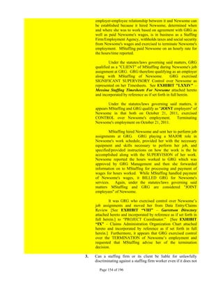 employer-employee relationship between it and Newsome can
     be established because it hired Newsome, determined when
     and where she was to work based on agreement with GRG as
     well as paid Newsome's wages, is in business as a Staffing
     Firm/Employment Agency, withholds taxes and social security
     from Newsome's wages and exercised to terminate Newsome's
     employment. MStaffing paid Newsome on an hourly rate for
     the hours/time reported.

             Under the statutes/laws governing said matters, GRG
     qualified as a "CLIENT" of MStaffing during Newsome's job
     assignment at GRG. GRG therefore qualifying as an employer
     along with MStaffing of Newsome.                GRG exercised
     SIGNIFICANT SUPERVISORY Control over Newsome as
     represented on her Timesheets. See EXHIBIT "LXXIV" –
     Messina Staffing Timesheets For Newsome attached hereto
     and incorporated by reference as if set forth in full herein.

             Under the statutes/laws governing said matters, it
     appears MStaffing and GRG qualify as "JOINT employers" of
     Newsome in that both on October 21, 2011, exercised
     CONTROL over Newsome's employment.            Terminating
     Newsome's employment on October 21, 2011.

             MStaffing hired Newsome and sent her to perform job
     assignments at GRG. GRG playing a MAJOR role in
     Newsome's work schedule, provided her with the necessary
     equipment and skills necessary to perform her job, and
     specified/provided instructions on how the work is the be
     accomplished along with the SUPERVISION of her work.
     Newsome reported the hours worked to GRG which was
     approved by GRG Management and then she forwarded
     information on to MStaffing for processing and payment of
     wages for hours worked. While MStaffing handled payment
     of Newsome's wages, it BILLED GRG for Newsome's
     services. Again, under the statutes/laws governing said
     matters MStaffing and GRG are considered "JOINT
     employees" of Newsome.

             It was GRG who exercised control over Newsome’s
     job assignments and moved her from Data Entry/Claims
     Review [See EXHIBIT “VIII” – Garretson Directory
     attached hereto and incorporated by reference as if set forth in
     full herein.] to “PROJECT Coordinator.” [See EXHIBIT
     “IX” – Claims Administration Organization Chart attached
     hereto and incorporated by reference as if set forth in full
     herein.] Furthermore, it appears that GRG exercised control
     over the TERMINATION of Newsome’s employment and
     requested that MStaffing advise her of the termination
     decision.

3.   Can a staffing firm or its client be liable for unlawfully
     discriminating against a staffing firm worker even if it does not

       Page 154 of 196
 