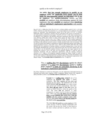 qualify as the worker's employer?

            An entity that has enough employees to qualify as an
            employer under the applicable EEO statute can be held
            liable for discriminating against an individual who is not
            its employee. The antidiscrimination statutes not only
            prohibit an employer from discriminating against its own
            employees, but also prohibit an employer from interfering
            with an individual's employment opportunities with another
            employer.

[See 42 U.S.C. § 2000e-2(a) (Title VII), 29 U.S.C. § 623(a) (ADEA), and 42 U.S.C. § 12112(a)
(ADA), which do not limit their protections to a covered employer's own employees, but rather
protect an "individual" from discrimination. Section 503 of the ADA, 42 U.S.C. § 12203(b),
additionally makes it unlawful to "interfere with any individual in the exercise or enjoyment of ...
any right granted or protected by this chapter." The EPA, 29 U.S.C. § 206, limits its protections to
an employer's own employees, and therefore third party interference theory does not apply. For
cases allowing staffing firm workers to bring claims against the firms' clients as third party
interferers, see King v. Chrysler Corp., 812 F. Supp. 151 (E.D. Mo. 1993) (cashier employed by
company that operated cafeteria on automobile company's premises could sue automobile company
for failing to take sufficient corrective action to remedy sexually hostile work environment; Title
VII does not specify that employer committing an unlawful employment practice must employ the
injured individual); Fairman v. Saks Fifth Avenue, 1988 U.S. Dist. LEXIS 13087 (W.D. Mo. 1988)
(plaintiff who was employed by cleaning contractor to perform cleaning duties at store and who
was allegedly discharged due to her race could proceed with Title VII action against store; store
claimed that it was not plaintiff's employer because it did not pay her wages, supervise her or
terminate her; however, even if the store was not plaintiff's employer, it could be sued for
improperly interfering with her employment opportunities with the cleaning contractor);
Amarnare, 611 F. Supp. at 349 (temporary employee assigned by "Mature Temps" to work for
Merrill Lynch could challenge discrimination by Merrill Lynch either on basis that Merrill Lynch
was her joint employer or that Merrill Lynch interfered with her employment opportunities with
Mature Temps) – See ENFORCEMENT GUIDANCE at No. 17, Page 35]



               Thus, a staffing firm that discriminates against its client's
               employee or a client that discriminates against a staffing
               firm's employee is liable for unlawfully interfering in the
               individual's employment opportunities.
[See Policy Statement on control by third parties over the employment relationship between an
individual and his/her direct employer, EEOC Compliance Manual Section 605, Appendix F
(BNA) 605:0087 (5/20/87)- See ENFORCEMENT GUIDANCE at No. 18, Page 35]

                          Example 6: A staffing firm assigned one of its
                          employees to maintain and repair a client's
                          computers. The firm supplied all the tools and
                          direction for the repairs. The technician was on the
                          client's premises only sporadically over a three to four
                          week period and worked independently while there.
                          The client did not report to the firm about the
                          number of hours worked or about the quality of the
                          work. The client had no authority to make
                          assignments or require work to be done at particular
                          times. After a few visits, the client asked the contract
                          firm to assign someone else, stating that it was not
                          satisfied with the worker's computer repair skills.
                          However, the worker believes that the true reason for
                          the client's action was racial bias.

                          The client does not qualify as a joint employer of the
                          worker because it had no ongoing relationship with
                          the worker, did not pay the worker or firm based on
                          the hours worked, and had no authority over hours,


                Page 155 of 196
 