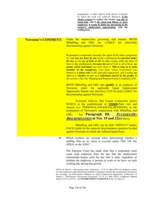 assignments, or other aspects of the means or manner
                                        by which the work was achieved. However, if the
                                        client's request to replace the worker was due to
                                        racial bias, and if the client had fifteen or more
                                        employees, it would be liable for interfering in the
                                        worker's employment opportunities with the
                                        staffing firm. . .



Newsome’s COMMENT:        Under the statutes/laws governing said matters, BOTH
                          MStaffing and GRG are LIABLE for unlawfully
                          discriminating against Newsome:


                          Respondent (conspirator) becomes the agent of the other conspirator
                          (s), and any act done by one of the combination is regarded under
                          the law as the act of both or all. In other words, what one does, if
                          there is this combination, becomes the act of both or all of them, no
                          matter which individual may have done it. This is true as to each
                          member of the conspiracy, even those whose involvement was
                          limited to a minor role in the unlawful transaction, and it makes no
                          difference whether or not such individual shared in the profits of
                          the actions. (Am. Jur. Pleading and Practice Forms, Conspiracy § 9)

                          BOTH MStaffing and GRG also qualify as an employer of
                          Newsome under the applicable Equal Employment
                          Opportunity Statute and, therefore, CAN be held LIABLE for
                          discriminating against Newsome.

                                   Newsome believes that Causal Connection and/or
                          NEXUS in the establishment of THIRD-Party role and
                          interest (i.e. PERSONAL/FINANCIAL/BUSINESS) in the
                          termination of Newsome's employment with MStaffing and
                          GRG.        See Paragraph III.         PATTERN-OF-
                          DISCRIMINATION at Nos. 19 and 22(c) above.
                                  MStaffing and GRG can be held "JOINTLY" and/or
                          EACH Liable for the unlawful discriminatory practices leveled
                          against Newsome in which she suffered injury/harm.

                 6.       Which workers are counted when determining whether a
                          staffing firm or its client is covered under Title VII, the
                          ADEA, or the ADA? . . .

                          The Supreme Court has made clear that a respondent must
                          count each employee from the day that the employment
                          relationship begins until the day that it ends, regardless of
                          whether the employee is present at work or on leave on each
                          working day during that period.

              [EEOC & Walters v. Metropolitan Educ. Enterprises, 117 S. Ct. 660 (1997). For guidance on how
              to count employees when determining whether a respondent satisfies the jurisdictional prerequisite
              for coverage, see Enforcement Guidance on Equal Employment Opportunity Commission &
              Walters v. Metropolitan Educational Enterprises, 117 S. Ct. 660 (1997), Compliance Manual
              (BNA) N:2351 (5/2/97) – See ENFORCEMENT GUIDANCE at No. 29, Page 37]



                             Page 156 of 196
 