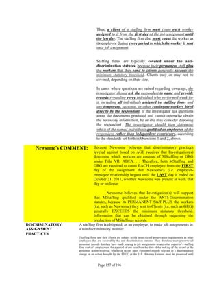 Thus, a client of a staffing firm must count each worker
                                assigned to it from the first day of the job assignment until
                                the last day. The staffing firm also must count the worker as
                                its employee during every period in which the worker is sent
                                on a job assignment.


                                Staffing firms are typically covered under the anti-
                                discrimination statutes, because their permanent staff plus
                                the workers that they send to clients generally exceeds the
                                minimum statutory threshold. Clients may or may not be
                                covered, depending on their size.

                                In cases where questions are raised regarding coverage, the
                                investigator should ask the respondent to name and provide
                                records regarding every individual who performed work for
                                it, including all individuals assigned by staffing firms and
                                any temporary, seasonal, or other contingent workers hired
                                directly by the respondent. If the investigator has questions
                                about the documents produced and cannot otherwise obtain
                                the necessary information, he or she may consider deposing
                                the respondent. The investigator should then determine
                                which of the named individuals qualified as employees of the
                                respondent rather than independent contractors, according
                                to the standards set forth in Questions 1 and 2, above.

   Newsome’s COMMENT:        Because Newsome believes that discriminatory practices
                             leveled against based on AGE requires that Investigation(s)
                             determine which workers are counted of MStaffing or GRG
                             under Title VII, ADEA. . . Therefore, both MStaffing and
                             GRG are required to count EACH employee from the FIRST
                             day of the assignment that Newsome's (i.e. employer-
                             employee relationship began) until the LAST day it ended on
                             October 21, 2011, whether Newsome was present at work that
                             day or on leave.

                                   Newsome believes that Investigation(s) will support
                          that MStaffing qualified under the ANTI-Discrimination
                          statutes, because its PERMANENT Staff PLUS the workers
                          (i.e. such as Newsome) they sent to Clients (i.e. such as GRG)
                          generally EXCEEDS the minimum statutory threshold.
                          Information that can be obtained through requesting the
                          production of MStaffings records.
DISCRIMINATORY   A staffing firm is obligated, as an employer, to make job assignments in
ASSIGNMENT       a nondiscriminatory manner.
PRACTICES
                 [Staffing firms and their clients are subject to the same record preservation requirements as other
                 employers that are covered by the anti-discrimination statutes. They therefore must preserve all
                 personnel records that they have made relating to job assignments or any other aspect of a staffing
                 firm worker's employment for a period of one year from the date of the making of the record or the
                 personnel action involved, whichever occurs later. Personnel records relevant to a discrimination
                 charge or an action brought by the EEOC or the U.S. Attorney General must be preserved until


                                 Page 157 of 196
 