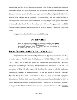such criminal activities as well as employing younger whites for the purposes of discrimination,

harassment, creation of a hostile environment, and retaliation to interfere with performance of job

duties, and measures taken to force Newsome to quit and/or out of the workplace) which led to her

unlawful/illegal discharge and/or termination. Newsome believes said interference in which an

investigation may yield a causal connection between her filing of legal action against United States

of America President Barack Hussein Obama II, as well as Newsome’s engagement in prior EEOC

Charges and Legal Lawsuits and/or engagement in protected activities – supporting prima facie

criteria.

            In support of this Complaint Newsome states the following:



                                            JURISDICTION
                   Where the employee worked in both Ohio and Kentucky, the trial court ERRED
                   in dismissing the state and federal discrimination claims on the basis of lack of
                   subject matter jurisdiction. Wilkerson v. Howell Contrs., Inc., 163 Ohio App. 3d
                   38, 836 N.E.2d 29, 2005 Ohio 4418 (2005).


EQUAL EMPLOYMENT OPPORTUNITY COMMISSION:

            The jurisdiction of the United States Equal Employment Opportunity Commission (“EEOC”)

is invoked under the Title VII of the Civil Rights Act of 1964 [42 U.S.C.A. § 2000e et seq.], 29

C.F.R. § 1601.7 and the applicable statutes/laws granting said agency jurisdiction.                    Newsome,

through this instant Charge, is requesting the administration and enforcement of Title VII. The

enforcement of Title VII rights begins with the filing of a charge of unlawful employment

discrimination; moreover, to determine whether Title VII will need to be enforced. Therefore,

Newsome through this instant documentation is filing a Charge of unlawful employment

discrimination. The filing of this instant Charge of Discrimination is being submitted to the EEOC to

provide it with an opportunity to investigate and attempt a resolution of the controversy. Moreover,

is also provided to determine whether or not Newsome is a victim of individual and/or systematic




                                                    Page 5 of 196
 