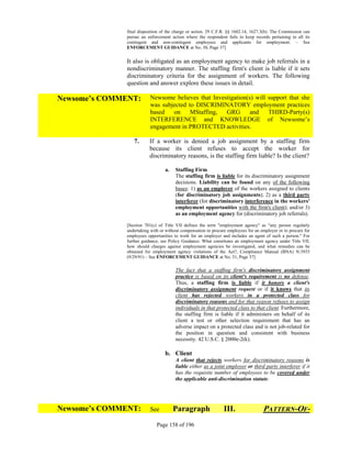 final disposition of the charge or action. 29 C.F.R. §§ 1602.14, 1627.3(b). The Commission can
              pursue an enforcement action where the respondent fails to keep records pertaining to all its
              contingent and non-contingent employees and applicants for employment. – See
              ENFORCEMENT GUIDANCE at No. 30, Page 37]


              It also is obligated as an employment agency to make job referrals in a
              nondiscriminatory manner. The staffing firm's client is liable if it sets
              discriminatory criteria for the assignment of workers. The following
              question and answer explore these issues in detail.

Newsome’s COMMENT:          Newsome believes that Investigation(s) will support that she
                            was subjected to DISCRIMINATORY employment practices
                            based   on     MStaffing,  GRG       and    THIRD-Party(s)
                            INTERFERENCE and KNOWLEDGE of Newsome’s
                            engagement in PROTECTED activities.

                 7.         If a worker is denied a job assignment by a staffing firm
                            because its client refuses to accept the worker for
                            discriminatory reasons, is the staffing firm liable? Is the client?

                                  a.   Staffing Firm
                                       The staffing firm is liable for its discriminatory assignment
                                       decisions. Liability can be found on any of the following
                                       bases: 1) as an employer of the workers assigned to clients
                                       (for discriminatory job assignments); 2) as a third party
                                       interferer (for discriminatory interference in the workers'
                                       employment opportunities with the firm's client); and/or 3)
                                       as an employment agency for (discriminatory job referrals).

              [Section 701(c) of Title VII defines the term "employment agency" as "any person regularly
              undertaking with or without compensation to procure employees for an employer or to procure for
              employees opportunities to work for an employer and includes an agent of such a person." For
              further guidance, see Policy Guidance: What constitutes an employment agency under Title VII,
              how should charges against employment agencies be investigated, and what remedies can be
              obtained for employment agency violations of the Act?, Compliance Manual (BNA) N:3935
              (9/29/91) – See ENFORCEMENT GUIDANCE at No. 31, Page 37]

                                       The fact that a staffing firm's discriminatory assignment
                                       practice is based on its client's requirement is no defense.
                                       Thus, a staffing firm is liable if it honors a client's
                                       discriminatory assignment request or if it knows that its
                                       client has rejected workers in a protected class for
                                       discriminatory reasons and for that reason refuses to assign
                                       individuals in that protected class to that client. Furthermore,
                                       the staffing firm is liable if it administers on behalf of its
                                       client a test or other selection requirement that has an
                                       adverse impact on a protected class and is not job-related for
                                       the position in question and consistent with business
                                       necessity. 42 U.S.C. § 2000e-2(k).

                                  b. Client
                                       A client that rejects workers for discriminatory reasons is
                                       liable either as a joint employer or third party interferer if it
                                       has the requisite number of employees to be covered under
                                       the applicable anti-discrimination statute.
                         


Newsome’s COMMENT:          See        Paragraph                III.                PATTERN-OF-
                              Page 158 of 196
 
