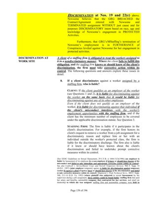 DISCRIMINATION at Nos. 19 and 22(c)            above.
                                Newsome believes that the GRG BREACHED the
                                Contract/Agreement entered  with    Newsome       and
                                TERMINATED assignment WITHOUT just cause and for
                                purposes DISCRIMINATORY intent based on race, age and
                                knowledge of Newsome’s engagement in PROTECTED
                                Activities.

                                        Furthermore, that GRG’s/MStaffing’s termination of
                                Newsome’s employment is in FURTHERANCE of
                                Conspiracies leveled against Newsome for her engagement in
                                protected activities.

DISCRIMINATION AT   A client of a staffing firm is obligated to treat the workers assigned to
WORK SITE           it in a nondiscriminatory manner. Where the client fails to fulfill this
                    obligation, and the staffing firm knows or should know of the client's
                    discrimination, the firm must take corrective action within its
                    control. The following questions and answers explore these issues in
                    detail.

                       8.       If a client discriminates against a worker assigned by a
                                staffing firm, who is liable?

                                CLIENT: If the client qualifies as an employer of the worker
                                (see Questions 1 and 2), it is liable for discriminating against
                                the worker on the same basis that it would be liable for
                                discriminating against any of its other employees.
                                Even if the client does not qualify as an employer of the
                                worker, it is liable for discriminating against that individual if
                                the client's misconduct interferes with the worker's
                                employment opportunities with the staffing firm, and if the
                                client has the minimum number of employees to be covered
                                under the applicable discrimination statute. See Question 3.

                                STAFFING FIRM: The firm is liable if it participates in the
                                client's discrimination. For example, if the firm honors its
                                client's request to remove a worker from a job assignment for a
                                discriminatory reason and replace him or her with an
                                individual outside the worker's protected class, the firm is
                                liable for the discriminatory discharge. The firm also is liable
                                if it knew or should have known about the client's
                                discrimination and failed to undertake prompt corrective
                                measures within its control.

                    [See EEOC Guidelines on Sexual Harassment, 29 C.F.R. § 1604.11(3)(1996) (an employer is
                    liable for harassment of its employee by a non-employee if it knew or should have known of the
                    misconduct and failed to take immediate and appropriate corrective action within its control).
                    See also Caldwell v. ServiceMaster Corp. and Norrell Temporary Services, 966 F. Supp. 33
                    (D.D.C. 1997) (joint employer temporary agency is liable for discrimination against temporary
                    worker by agency's client if agency knew or should have known of the discrimination and failed
                    to take corrective measures within its control); Magnuson v. Peak Technical Servs., 808 F. Supp.
                    500, 511-14 (E.D. Va. 1992) (where plaintiff was subjected to sexual harassment by her
                    supervisor during a job assignment, three entities could be found liable: staffing firm that paid
                    her salary and benefits, automobile company that contracted for her services, and retail car
                    dealership to which she was assigned; staffing firm and automobile company were held to


                                   Page 159 of 196
 
