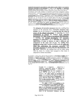 standard for harassment by non-employees, under which an entity is liable if it had actual or
constructive knowledge of the harassment and failed to take immediate and appropriate
corrective action within its control); EEOC v. Sage Realty, 507 F. Supp. 599, 612-613 (1981)
(cleaning contractor and joint employer building management company found jointly liable for . . .
discrimination against lobby attendant on contractor's payroll where management company
required attendant . . .subjected her to harassment by passersby, and where plaintiff was discharged
for refusing to continue . . . court rejected contractor's argument that management company was
exclusively liable because it had set . . . requirement; contractor knew of plaintiff's complaints of
harassment and there was no evidence that it was powerless to remedy the situation); cf. Capitol
EMI Music, Inc., 311 N.L.R.B. No. 103, 143 L.R.R.M. (BNA) 1331 (May 28, 1993)(in joint
employer relationships in which one employer supplies employees to the other, National Labor
Relations Board holds both joint employers liable for unlawful employee termination or
other discriminatory discipline if the non-acting joint employer knew or should have known that
the other employer acted against the employee for unlawful reasons and the former has
acquiesced in the unlawful action by failing to protest it or to exercise any contractual right it
might possess to resist it). – See ENFORCEMENT GUIDANCE at No. 33, Page 37]


            The adequacy of corrective measures taken by a staffing firm
            depends on the particular facts. Corrective measures may
            include, but are not limited to: 1) ensuring that the client is
            aware of the alleged misconduct; 2) asserting the firm's
            commitment to protect its workers from unlawful
            harassment and other forms of prohibited discrimination;
            3) insisting that prompt investigative and corrective
            measures be undertaken; and 4) affording the worker an
            opportunity, if (s)he so desires, to take a different job
            assignment at the same rate of pay. The staffing firm
            should not assign other workers to that work site unless the
            client has undertaken the necessary corrective and
            preventive measures to ensure that the discrimination will
            not recur. Otherwise, the staffing firm will be liable along
            with the client if a worker later assigned to that client is
            subjected to similar misconduct.

[Cf. Paroline v. Unisys Corp., 879 F.2d 100, 107 (4th Cir. 1989)(employer is liable where it
anticipated or reasonably should have anticipated that plaintiff would be subjected to . .
.harassment yet failed to take action reasonably calculated to prevent it; "[a]n employer's
knowledge that a . . . worker has previously harassed . . .employees other than the plaintiff will
often prove highly relevant in deciding whether the employer should have anticipated that the
plaintiff too would become a victim of the . . .employee's harassing conduct"),vacated in part
on other grounds, 900 F.2d 27 (4th Cir. 1990) – See ENFORCEMENT GUIDANCE at No. 34,
Page 38]


                          Example 11: A temporary . . .placed by a
                          temporary employment agency is subjected to
                          severe and pervasive unwelcome . . . comments . . .
                          at the assigned work site. She complains to the
                          agency, and the agency informs its client of the
                          allegation. The client refuses to investigate the
                          matter, and instead asks the agency to replace the
                          worker with one who is not a "troublemaker." The
                          agency tells the worker that it cannot force the
                          client to take corrective action, finds the worker a
                          different job assignment, and sends another worker to
                          complete the original job assignment.
                                 The client is liable as an employer of the
                          worker for harassment and for retaliatory discharge.
                                 The temporary employment agency also is
                          liable for the harassment and retaliatory discharge
                          because it knew of the misconduct and failed to
                          undertake adequate corrective action. Informing the
                          client of the harassment complaint was not


                Page 160 of 196
 