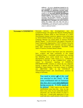 sufficient -- the agency should have insisted that the
                              client investigate the allegation of harassment and
                              take immediate and appropriate corrective action.
                              The agency should also have asserted the right of its
                              workers to be free from unlawful discrimination
                              and harassment, and declined to assign any other
                              workers until the client undertook the necessary
                              corrective and preventive measures. The agency
                              unlawfully participated in its client's discriminatory
                              misconduct when it acceded to the client's request to
                              replace the worker with one who was not a
                              "troublemaker." If the replacement worker is subjected
                              to similar harassment, the agency and the client will be
                              subject to additional liability. . .



Newsome’s COMMENT:   Newsome believes that Investigation(s) into this
                     Complaint/Charge will support that Messina Staffing/Messina
                     Management Systems failed to treat Newsome in a NON-
                     Discriminatory manner; moreover, appears to have relied upon
                     its TIES/CONNECTIONS to Jim Messina - 2012 Presidential
                     Campaign Manager for United States of America President
                     Barack Obama - to RETALIATE and deprive Newsome of
                     Equal Employment Opportunities ("EEO") because Newsome
                     is engaging in PROTECTED Activities and have sought to
                     bring legal actions/seek investigations AGAINST United
                     States of America President Barack Obama.

                              Newsome believes that based upon the information,
                     facts, evidence and legal conclusions in this instant
                     Complaint/Charge, a reasonable person/mind may conclude
                     that MStaffing knew and/or should have known of the
                     discriminatory practices made known to it. Furthermore,
                     MStaffing's FAILURE to take CORRECTIVE within its
                     control in Newsome's reporting of CRIMINAL/
                     DISCRIMINATORY practices to which she was subjected.
                     Instead, it appears from the October 26, 2011 Email from
                     MStaffing’s Justin Roehm, it was more concern in AIDING
                     and ABETTING GRG in the COVER-UP of
                     unlawful/illegal/criminal and discriminatory practices by
                     stating to Newsome:

                            You need to delete all of this stuff
                            you attached to this email. It has
                            some confidential info on Garretson
                            that they don’t want non-employees
                            having access to. It really needs to
                            be deleted. I don’t want to see any legal
                            ramifications come from this. Also, we can
                            throw away some of your replaceable (plastic
                            silverware, etc.) but that sweater of yours is
                            fairly nice. I would really appreciate it if you
                            could take just a small amount of time to pick


                       Page 161 of 196
 