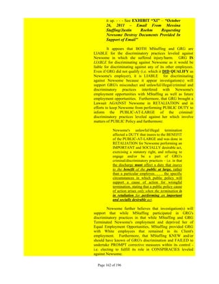 it up. - - - See EXHIBIT “XI” – “October
       26, 2011 – Email From Messina
       Staffing/Justin     Roehm     Requesting
       Newsome Destroy Documents Provided In
       Support of Email”

         It appears that BOTH MStaffing and GRG are
LIABLE for the discriminatory practices leveled against
Newsome in which she suffered injury/harm. GRG IS
LIABLE for discriminating against Newsome as it would be
liable for discriminating against any of its other employees.
Even if GRG did not qualify (i.e. which it DID QUALIFY as
Newsome's employer), it is LIABLE for discriminating
against Newsome because it appear investigation(s) will
support GRG's misconduct and unlawful/illegal/criminal and
discriminatory practices interfered with Newsome's
employment opportunities with MStaffing as well as future
employment opportunities. Furthermore, that GRG brought a
Lawsuit AGAINST Newsome in RETALIATION and in
efforts to keep Newsome from performing PUBLIC DUTY to
inform the PUBLIC-AT-LARGE of the criminal/
discriminatory practices leveled against her which involve
matters of PUBLIC Policy and furthermore:

           Newsome's unlawful/illegal termination
           affected a DUTY that inures to the BENEFIT
           of the PUBLIC-AT-LARGE and was done in
           RETALIATION for Newsome performing an
           IMPORTANT and SOCIALLY desirable act,
           exercising a statutory right, and refusing to
           engage and/or be a part of GRG's
           criminal/discriminatory practices – i.e. in that
           the discharge must affect a duty that inures
           to the benefit of the public at large, rather
           than a particular employee. . . . the specific
           circumstances in which public policy will
           support a cause of action for wrongful
           termination, stating that a public policy cause
           of action arises only when the termination is
           in retaliation for performing an important
           and socially desirable act.

         Newsome further believes that investigation(s) will
support that while MStaffing participated in GRG's
discriminatory practices in that while MStaffing and GRG
Terminated Newsome's employment and deprived her of
Equal Employment Opportunities, MStaffing provided GRG
with White employees that remained in its Client's
employment. Furthermore, that MStaffing KNEW and/or
should have known of GRG's discrimination and FAILED to
undertake PROMPT corrective measures within its control -
i.e. electing to fulfill its role in CONSPIRACIES leveled
against Newsome.

  Page 162 of 196
 