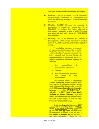 Newsome believes that Investigation(s) will support:

A)   MStaffing FAILED to ensure AFTER Newsome's
     unlawful/illegal termination of employment with
     GRG, that MStaffing made GRG aware of the alleged
     misconduct.
B)   MStaffing FAILED Newsome in asserting its
     commitment to protect her interest as well as
     PROHIBIT its workers from being subjected to
     discriminatory practicies as that to which Newsome
     was subjected and other forms of PROHIBITED
     discrimination.
C)   MStaffing FAILED to determine the outcome of
     Investigation(s) GRG advised Newsome on or about
     October 19, 2011, would be conducted as implied by
     stating,
              "I have had the opportunity to review the
       24 page document that you provided to me last
       Wednesday regarding concerns and questions
       you have about your temporary assignment with
       GRG. Because some of your concerns are
       department specific, I have reached out to Rick
       and Kati to assist with clarification regarding the
       following:

                 Job     responsibilities      &
                  communicating expectations

                 Training

                 How are processes & procedures
                  and    changes     to    these
                  communicated
               Once I receive feedback, I would like to
       schedule a follow up meeting to discuss all of
       your concerns. If a Manager from the CA team
       needs to be part of this discussion due to specific
       detail, I'll be sure to let you know in the meeting
       invitation. . . . - - - See EXHIBIT “XL” –
       “October 19, 2011 Email From Sandy
       Sullivan to Denise Newsome” attached
       hereto and incorporated by reference as if
       set forth in full herein; as well as HRR
       Sullivan’s statement advising:

              As far as designating this as an EEO
       concern, this is something that we will both
       discuss in our follow up meeting, once I have
       all the facts from all parties involved in the
       decision of what is assigned to who and why. I
       look forward to following up with you once I
       have more information.        Thanks for your

Page 163 of 196
 