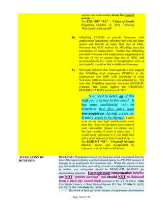 patience and understanding during the research
                                    process. - - -
                                    See EXHIBIT “XL” – “Chain of Emails
                                    Regarding October 12, 2011 “Meeting
                                    With Sandy Sullivan/HR

                           D)     MStaffing FAILED to provide Newsome with
                                  employment opportunity affording her with the same
                                  means and benefits or better than that of GRG.
                                  Newsome has NOT worked for MStaffing since her
                                  termination of employment. Neither has MStaffing
                                  provided Newsome with employment assignment(s) at
                                  the rate of pay or greater than that at GRG, and
                                  accommodations (i.e. mode of transportation such as
                                  car or public transit) as that available to Newsome.
                           E)     Newsome believes that Investigation(s) will support
                                  that MStaffing kept employees (WHITE) in the
                                  employment with GRG with knowledge of what
                                  Newsome (African-American) was subjected to. Not
                                  only that, MStaffing requested Newsome DESTROY
                                  evidence that would support the CRIMINAL/
                                  DISCRIMINATORY practices of GRG:

                                          You need to delete all of this
                                    stuff you attached to this email. It
                                    has some confidential info on
                                    Garretson that they don’t want
                                    non-employees having access to.
                                    It really needs to be deleted. I don’t
                                    want to see any legal ramifications come
                                    from this. Also, we can throw away some of
                                    your replaceable (plastic silverware, etc.)
                                    but that sweater of yours is fairly nice. I
                                    would really appreciate it if you could take
                                    just a small amount of time to pick it up. - -
                                    See EXHIBIT “XI” – Voicemail Message
                                    attached hereto and incorporated by
                                    reference as if set forth in full herein.


ALLOCATION OF   BACK PAY: Prejudgment interest on a back pay award is calculated from the
REMEDIES        time of the aggrieved party was discriminated against is a PROPER measure of
                damages in an employment discrimination case. Where the amount of back
                pay that would have been received by a victim of employment discrimination
                is unclear, any ambiguities should be RESOLVED AGAINST the
                discriminating employer. Unemployment compensation benefits
                are NOT “interim earnings” and should NOT be deducted
                from a back pay award made pursuant to RC § 4112.05(G): Ohio
                Civil Rights Comm’n v. David Richard Ingram, D.C. Inc. 69 Ohio St. 3d 89,
                630 N.E.2d 669, 1994 Ohio 515, (1994).
                         The award of back pay in the instance of employment discrimination

                            Page 164 of 196
 