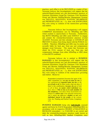 practices, such offset is to be DECLINED as a matter of law.
Newsome believes that Investigation(s) will support that the
unlawful/illegal/criminal acts and discriminatory practices of
Garretson Resolution Group/The Garretson Firm Resolution
Group and Messina Staffing/Messina Management Systems
was WILLFUL, MALICIOUS, WANTON, DELIBERATE
and PREMEDITATED, etc. - i.e. done with KNOWLEDGE
they were acting in violation of the statutes/laws governing
said matters.

        Newsome believes that Investigation(s) will support
COMBINED discriminatory acts by MStaffing and GRG
which resulted in injuries/harm to Newsome. Furthermore,
that BOTH MStaffing and GRG acted JOINTLY to engage
and commit the criminal/discriminatory practices leveled
AGAINST Newsome and then attempts to COVER-UP and
PREVENT Evidence from being shared with the PUBLIC-At-
LARGE. Therefore, MStaffing and GRG may be jointly and
severally liable for back pay, front pay and compensatory
damages owed Newsome. This means that Newsome can
obtain the FULL amount of back pay, front pay, and
compensatory damages from either MStaffing or GRG alone
or from BOTH combined.

        Newsome believes she is entitled to PUNITIVE
DAMAGES in that Investigation(s) will support that the
unlawful/illegal/criminal acts and discriminatory practices of
Garretson Resolution Group/The Garretson Firm Resolution
Group and Messina Staffing/Messina Management Systems
was WILLFUL, MALICIOUS, WANTON, DELIBERATE
and PREMEDITATED, etc. - i.e. done with KNOWLEDGE
they were acting in violation of the statutes/laws governing
said matters. Moreover:

       Respondent (conspirator) becomes the agent of the
       other conspirator (s), and any act done by one of
       the combination is regarded under the law as the
       act of both or all. In other words, what one does, if
       there is this combination, becomes the act of both
       or all of them, no matter which individual may
       have done it. This is true as to each member of
       the conspiracy, even those whose involvement was
       limited to a minor role in the unlawful transaction,
       and it makes no difference whether or not such
       individual shared in the profits of the actions.
       (Am. Jur. Pleading and Practice Forms, Conspiracy
       § 9)

PUNITIVE DAMAGES being also individually assessed
against and borne by EACH Respondent (MStaffing/GRG) in
accordance with its respective DEGREE of MALICIOUS or
RECKLESS misconduct - i.e. FAILURE to act, correct and
deter the criminal/discriminatory practices made known as
well as how MStaffing/GRG handled Complaints once

  Page 166 of 196
 