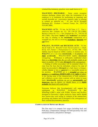 criminal/discriminatory practices were made known to it.

      MALICIOUS DISCHARGE:                  Some courts recognize
      tortuous discharge claims only when the termination of an
      employee is in retaliation for performing an important and
      socially desirable act, exercising a statutory right, or refusing
      to commit an unlawful act. . .82 Am. Jur.2d Wrongful
      Discharge §83. Graham v. Contract Transp., Inc., 220 F.3d
      910 (8th 2000).

      MALICIOUS ACTS - 74 Am. Jur.2d Torts § 17. Voss v.
      American Mut. Liability Ins. Co., 341 S.W.2d 270 (1960);
      Buckeye Union Ins. Co. v. New England Ins. Co., 720 N.E.2d
      495 (1999) - The terms "malice" and "malicious" are defined
      not only as relating to the intentional commission of a
      wrongful act, but also as involving wickedness, depravity and
      evil intent.

      WILLFUL, WANTON and RECKLESS ACTS - 74 Am.
      Jur.2d Torts § 18. Bessemer Coal, Iron & Land Co. v. Doak,
      44 So. 627; Parker v. Pennsylvania Co., 34 N.E. 504. - Tort
      liability may be based on willful, wanton, or reckless acts. A
      WILLFUL Act is one done intentionally, or on purpose, and
      NOT accidentally. WILLFULNESS implies intentional
      wrongdoing . . .Willfulness is sufficiently established where
      there is a knowledge that the act will probably result in an
      injury to another, and an utter disregard of the consequences .
      . .A finding of willful misconduct will be sustained where it is
      clear from the facts that the defendant, whatever his state of
      mind, has proceeded in disregard of a high degree of danger,
      whether known to him or apparent to a reasonable person in
      his position. . .WANTON act is a wrongful act done on
      purpose or in malicious DISREGARD of the rights of others.
      A tort having some of the characteristics of both negligence
      and willfulness occurs when a person with no intent to cause
      harm intentionally performs an act so unreasonable and
      dangerous that he knows, or should know, it is highly
      probable that harm will result from it.

      Newsome believes that Investigation(s) will support her
      entitlement     to    PUNITIVE        DAMAGES        in   that
      MStaffing’s/GRG’s acted with Willful, Wanton and Reckless
      disregard to Newsome’s rights; moreover, knew and/or should
      have known they were acting in violation of the statutes/laws
      governing said matters and in disregard to the consequences of
      their criminal/discriminatory practices.

COMPUTATION OF MONETARY RELIEF

      The first step is to compute lost wages (including back and
      front pay); compensatory damages for both pecuniary loss and
      emotional distress; and punitive damages.


        Page 167 of 196
 