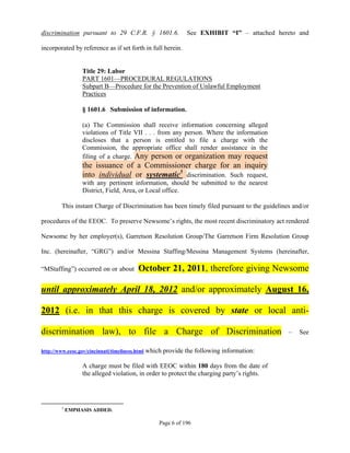 discrimination pursuant to 29 C.F.R. § 1601.6.                   See EXHIBIT “I” – attached hereto and

incorporated by reference as if set forth in full herein.


                  Title 29: Labor
                  PART 1601—PROCEDURAL REGULATIONS
                  Subpart B—Procedure for the Prevention of Unlawful Employment
                  Practices

                  § 1601.6 Submission of information.

                  (a) The Commission shall receive information concerning alleged
                  violations of Title VII . . . from any person. Where the information
                  discloses that a person is entitled to file a charge with the
                  Commission, the appropriate office shall render assistance in the
                  filing of a charge. Any person or organization may request
                  the issuance of a Commissioner charge for an inquiry
                  into individual or systematic5 discrimination. Such request,
                  with any pertinent information, should be submitted to the nearest
                  District, Field, Area, or Local office.

         This instant Charge of Discrimination has been timely filed pursuant to the guidelines and/or

procedures of the EEOC. To preserve Newsome’s rights, the most recent discriminatory act rendered

Newsome by her employer(s), Garretson Resolution Group/The Garretson Firm Resolution Group

Inc. (hereinafter, “GRG”) and/or Messina Staffing/Messina Management Systems (hereinafter,

“MStaffing”) occurred on or about          October 21, 2011, therefore giving Newsome

until approximately April 18, 2012 and/or approximately August 16,

2012 (i.e. in that this charge is covered by state or local anti-

discrimination law), to file a Charge of Discrimination                                        –   See

http://www.eeoc.gov/cincinnati/timeliness.html   which provide the following information:

                  A charge must be filed with EEOC within 180 days from the date of
                  the alleged violation, in order to protect the charging party’s rights.




         5
             EMPHASIS ADDED.

                                                      Page 6 of 196
 