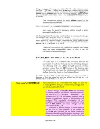 [Compensatory and punitive damages are available in Title VII . . .and in retaliation cases under
              the ADEA . . . The ADEA . . .damages, which are not subject to statutory caps, are available
              pursuant to a 1977 amendment to the Fair Labor Standards Act that authorizes both legal and
              equitable relief for retaliation claims. 29 U.S.C. § 216(b). See Moskowitz v. Trustees of Purdue
              University, 5 F.3d 279, 283-84 (7th Cir. 1993) . . . – See ENFORCEMENT GUIDANCE at No.
              47, Page 40]


                          This computation should be made without regard to the
                          statutory caps on damages,

              [42 U.S.C. § 1981a(c)(2) – See ENFORCEMENT GUIDANCE at No. 48, Page 40]


                          and, except for punitive damages, without regard to either
                          respondent's ability to pay.

              [The financial position of the respondent is a relevant factor in assessing punitive damages.
              City of Newport v. Fact Concerts, Inc., 453 U.S. 47, 270 (1981).
                         For guidance on the various factors to consider in calculating compensatory and
              punitive damages, see Enforcement Guidance: Compensatory and Punitive Damages Available
              under § 102 of the Civil Rights Act of 1991, Compliance Manual (BNA) N:6071 (7/14/92)- See
              ENFORCEMENT GUIDANCE at No. 49, Page 40]


                          This initial computation will establish the charging party's total
                          wage and other compensable losses, as well as the full
                          calculation of punitive damages.


              BACK PAY, FRONT PAY, AND PAST PECUNIARY DAMAGES

                          The next step is to determine the allocation between the
                          respondents of back and front pay and past pecuniary damages.
                          The charging party can obtain the full amount of these
                          remedies because they are NOT subject to the statutory caps.
                          The Commission can pursue the entire amount from either the
                          staffing firm or the client, or from both combined.

              [See EEOC v. Sage Realty, 507 F. Supp. 599, 612-13 (finding two joint employers responsible for
              harassment of worker and holding them jointly and severally liable for back pay) – See
              ENFORCEMENT GUIDANCE at No. 50, Page 40]


Newsome’s COMMENT:        Newsome believes she is entitled to back wages and front pay
                          as well as punitive damages, compensatory damages and
                          any/all other applicable relief.

                               “A punitive damages award of 6.3 million was reasonable
                               for a former employee who endured almost three and one-
                               half years of SEVERE, pervasive . . . harassment . . . the
                               harassers were NEVER reprimanded, employer lied in
                               response to employee’s charges of discrimination and
                               conducted NO meaningful investigation of her
                               complaints, employer had net income in fiscal year before
                               trial of $12 million, and actual damages for the
                               harassment were $473,775.
                                    Joint award of punitive damages to former employee
                               and her RECRUITING company in the amount of
                               $1,149,504 was warranted for her former employer’s
                               defamation of employee and its tortious interference with
                               company’s contract with client, both which involved lies


                             Page 168 of 196
 