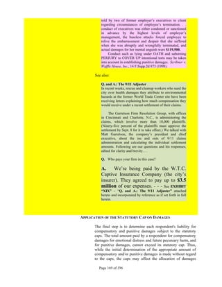 told by two of former employer’s executives to client
          regarding circumstances of employee’s termination. . .
          conduct of executives was either condoned or sanctioned
          in advance by the highest levels of employer’s
          management, the baseless attacks forced employee to
          relive the embarrassment and despair that she suffered
          when she was abruptly and wrongfully terminated, and
          actual damages for her mental anguish were $119,500.
               Conduct such as lying under OATH and suborning
          PERJURY to COVER UP intentional torts may be taken
          into account in establishing punitive damages. Scribner v.
          Waffle House, Inc., 14 F.Supp.2d 873 (1998).

       See also:

          Q. and A.: The 9/11 Adjuster
          In recent weeks, rescue and cleanup workers who sued the
          city over health damages they attribute to environmental
          hazards at the former World Trade Center site have been
          receiving letters explaining how much compensation they
          would receive under a recent settlement of their claims.

               The Garretson Firm Resolution Group, with offices
          in Cincinnati and Charlotte, N.C., is administering the
          claims, which involve more than 10,000 plaintiffs.
          (Ninety-five percent of the plaintiffs must approve the
          settlement by Sept. 8 for it to take effect.) We talked with
          Matt Garretson, the company’s president and chief
          executive, about the ins and outs of 9/11 claims
          administration and calculating the individual settlement
          amounts. Following are our questions and his responses,
          edited for clarity and brevity. . .

          Q. Who pays your firm in this case?

          A.    We’re being paid by the W.T.C.
          Captive Insurance Company (the city’s
          insurer). They agreed to pay up to $3.5
          million of our expenses. - - - See EXHIBIT
          “XIX” – “Q. and A.: The 9/11 Adjuster” attached
          hereto and incorporated by reference as if set forth in full
          herein.




APPLICATION OF THE STATUTORY CAP ON DAMAGES

      The final step is to determine each respondent's liability for
      compensatory and punitive damages subject to the statutory
      caps. The total amount paid by a respondent for compensatory
      damages for emotional distress and future pecuniary harm, and
      for punitive damages, cannot exceed its statutory cap. Thus,
      while the initial determination of the appropriate amount of
      compensatory and/or punitive damages is made without regard
      to the caps, the caps may affect the allocation of damages

         Page 169 of 196
 