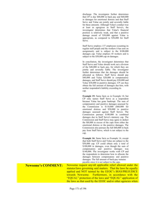 discharge. The investigator further determines
                                  that CP is due $40,000 in back pay and $60,000
                                  in damages for emotional distress and that Staff
                                  Serve and Value are jointly and severally liable
                                  for these amounts. Although Value's conduct was
                                  at least as egregious as Staff Serve's, the
                                  investigator determines that Value's financial
                                  position is relatively weak, and that a punitive
                                  damage award of $30,000 against Value is
                                  appropriate, as compared to $50,000 for Staff
                                  Serve.

                                  Staff Serve employs 137 employees (counting its
                                  regular staff people and the workers it has sent on
                                  assignment), and is subject to the $100,000
                                  damages cap. Value employs 45 workers and is
                                  subject to the $50,000 cap on damages.

                                  In conciliation, the investigator determines that
                                  Staff Serve and Value should work out a division
                                  of the $40,000 in back pay, for which they are
                                  jointly and severally liable. The investigator
                                  further determines that the damages should be
                                  allocated as follows: Staff Serve should pay
                                  $40,000 and Value $20,000 in compensatory
                                  damages, and Staff Serve should pay $50,000 and
                                  Value $30,000 in punitive damages. CP can thus
                                  obtain the full amount of damages due him, with
                                  neither respondent's liability exceeding its
                                  cap.

                                  Example 15: Same facts as in Example 14, but
                                  CP only names Staff Serve as a respondent
                                  because Value has gone bankrupt. The sum of
                                  compensatory and punitive damages assessed by
                                  the Commission is $110,000 ($60,000 for
                                  emotional distress and $50,000 in punitive
                                  damages assessed against Staff Serve). The
                                  Commission pursues $100,000 in combined
                                  damages due to Staff Serve's statutory cap. The
                                  Commission and Staff Serve may agree to deduct
                                  the $l0,000 in excess of the caps from either the
                                  emotional distress or the punitive damages. The
                                  Commission also pursues the full $40,000 in back
                                  pay from Staff Serve, which is not subject to the
                                  cap.

                                  Example 16: Same facts as Example 14, except
                                  that both Staff Serve and Value are subject to the
                                  $50,000 cap. CP could obtain only a total of
                                  $100,000 in damages, even though the sum of
                                  compensatory and punitive damages was
                                  $140,000. The investigator works with CP and
                                  the respondents to determine how to allocate the
                                  damages between compensatory and punitive
                                  damages. The full amount of back-pay remains
                                  payable since it is not subject to the caps.
Newsome’s COMMENT:   Newsome request any/all applicable relief allowed under the
                     statutes/laws governing said matters. That the laws be equally
                     applied and NOT tainted by the EEOC’s BIAS/PREJUDICE
                     towards Newsome. Furthermore, in accordance with the
                     “EQUAL” protection of the laws and “EQUAL” application of
                     the laws as that used by the EEOC and/or other agencies when

                       Page 171 of 196
 